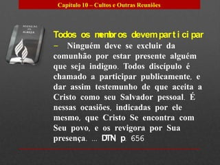 Capítulo 10 – Cultos e Outras Reuniões



Todos os m br os devem par t i ci par
          em
– Ninguém deve se excluir da
comunhão por estar presente alguém
que seja indigno. Todos discípulo é
chamado a participar publicamente, e
dar assim testemunho de que aceita a
Cristo como seu Salvador pessoal. É
nessas ocasiões, indicadas por ele
mesmo, que Cristo Se encontra com
Seu povo, e os revigora por Sua
presença. ... D , p. 656
               TN
 