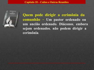 Capítulo 10 – Cultos e Outras Reuniões




Quem pode dirigir a cerimônia da
comunhão – Um pastor ordenado ou
um ancião ordenado. Diáconos, embora
sejam ordenados, não podem dirigir a
cerimônia.
 