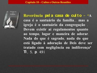 Capítulo 10 – Cultos e Outras Reuniões




Reverência pel a casa de cul t o – “A
casa é o santuário da família... mas a
igreja é o santuário da congregação .
Devem existir aí regulamentos quanto
ao tempo, lugar e maneira de adorar.
Nada do que é sagrado, nada do que
está ligado à adoração de Deis deve ser
tratado com negligência ou indiferença”
TI , 5, p. 491
 