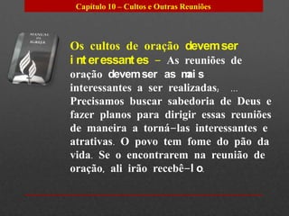 Capítulo 10 – Cultos e Outras Reuniões




Os cultos de oração devem ser
i nt er essant es – As reuniões de
oração devem ser as m s ai
interessantes a ser realizadas; ...
Precisamos buscar sabedoria de Deus e
fazer planos para dirigir essas reuniões
de maneira a torná-las interessantes e
atrativas. O povo tem fome do pão da
vida. Se o encontrarem na reunião de
oração, ali irão recebê-l o.
 
