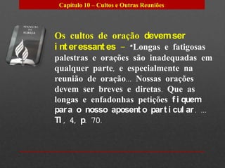 Capítulo 10 – Cultos e Outras Reuniões




Os cultos de oração devem ser
i nt er essant es – “Longas e fatigosas
palestras e orações são inadequadas em
qualquer parte, e especialmente na
reunião de oração... Nossas orações
devem ser breves e diretas. Que as
longas e enfadonhas petições f i quem
par a o nosso aposent o par t i cul ar . ...
TI , 4, p. 70.
 