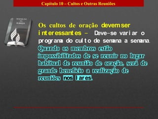Capítulo 10 – Cultos e Outras Reuniões




Os cultos de oração devem ser
i nt er essant es – Deve-se var i ar o
pr ogr am do cul t o de sem
         a                 ana a semana.
Quando os membros estão
impossibilitados de se reunir no lugar
habitual de reunião de oração, será de
grande benefício a realização de
reuniões nos l ar es.
 