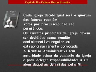 Capítulo 10 – Cultos e Outras Reuniões



Cada igreja decide qual será o quórum
das futuras reuniões.
Votos por procuração não são
per m t i dos.
      i
Os assuntos principais da igreja devem
ser decididos numa reunião
adm ni st r at i va r egul ar ou
    i
ext r aor di nar i am e convocada.
                     ent
A Reunião Administrativa tem
autoridade acima da comissão da igreja
e pode delegar responsabilidades a ela
além daquel as def i ni das pel o M .
                                   I
 