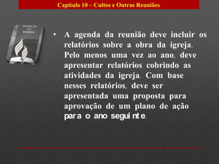 Capítulo 10 – Cultos e Outras Reuniões



• A agenda da reunião deve incluir os
  relatórios sobre a obra da igreja.
  Pelo menos uma vez ao ano, deve
  apresentar relatórios cobrindo as
  atividades da igreja. Com base
  nesses relatórios, deve ser
  apresentada uma proposta para
  aprovação de um plano de ação
  par a o ano segui nt e.
 