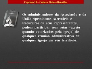 Capítulo 10 – Cultos e Outras Reuniões



Os administradores da Associação e da
União 9presidente, secretário e
tesoureiro) ou seus representantes
podem participar sem votar (exceto
quando autorizados pela igreja) de
qualquer reunião administrativa de
qualquer igreja em seu território.
 