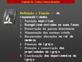 Capítulo 10 – Cultos e Outras Reuniões




Definição e Função – As
r esponsabi l i dades:
1. Nutrição espi r i t ual .
2. Evangel i sm em t odas as suas f ases.
                 o
3. Preservação da pureza doutrinária.
4. Manutenção das normas cristãs.
5. Recomendar alterações no r ol de
    m br os.
      em
6. Finanças da i gr ej a.
7. Proteção e conservação das
    pr opr i edades da i gr ej a.
8. Coordenação dos depar t am os da
                                  ent
    i gr ej a.
 