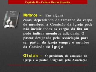 Capítulo 10 – Cultos e Outras Reuniões




M br os – Em alguns
 em
casos, dependendo do tamanho do corpo
de membros, a Comissão da Igreja pode
não incluir todos os cargos da lita ou
pode indicar membros adicionais. O
pastor designado pela Associação para
ser pastor da igreja sempre é membro
da Comissão da I gr ej a.

O i ci ai s – O presidente da comissão da
 f
Igreja é o pastor designado pela Associação
 