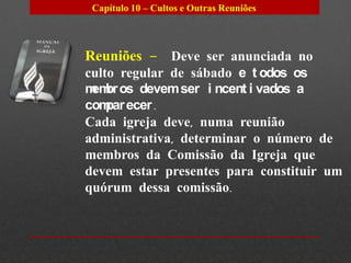 Capítulo 10 – Cultos e Outras Reuniões




Reuniões – Deve ser anunciada no
culto regular de sábado e t odos os
m br os devem ser i ncent i vados a
 em
com ecer .
    par
Cada igreja deve, numa reunião
administrativa, determinar o número de
membros da Comissão da Igreja que
devem estar presentes para constituir um
quórum dessa comissão.
 