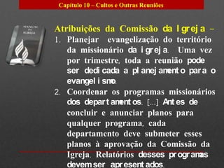 Capítulo 10 – Cultos e Outras Reuniões


Atribuições da Comissão da I gr ej a –
1. Planejar evangelização do território
   da missionário da i gr ej a. Uma vez
   por trimestre, toda a reunião pode
   ser dedi cada a pl anej am o par a o
                              ent
   evangel i smo.
2. Coordenar os programas missionários
   dos depar t am os. [...] A es de
                  ent         nt
   concluir e anunciar planos para
   qualquer programa, cada
   departamento deve submeter esses
   planos à aprovação da Comissão da
   Igreja. Relatórios desses pr ogr amas
   devem ser apr esent ados.
 
