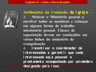 Capítulo 10 – Cultos e Outras Reuniões


Atribuições da Comissão da I gr ej a –
3. Motivar o Ministério pessoal a
envolver todos os membros e crianças
em alguma forma de trabalho
missionário pessoal. Classes de
capacitação devem ser conduzidas em
várias linhas do ministério de
evangelização.
4. I ncent i var o coor denador de
i nt er essados a gar ant i r que cada
i nt er essado sej a pessoal e
pr ont am e acom
          ent       panhado por um m br o
                                      em
desi gnado par a i sso.
 