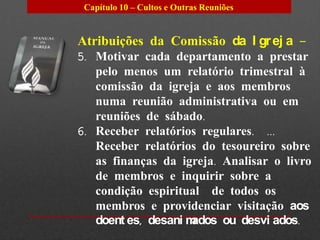 Capítulo 10 – Cultos e Outras Reuniões


Atribuições da Comissão da I gr ej a –
5. Motivar cada departamento a prestar
   pelo menos um relatório trimestral à
   comissão da igreja e aos membros
   numa reunião administrativa ou em
   reuniões de sábado.
6. Receber relatórios regulares. ...
   Receber relatórios do tesoureiro sobre
   as finanças da igreja. Analisar o livro
   de membros e inquirir sobre a
   condição espiritual de todos os
   membros e providenciar visitação aos
   doent es, desani mados ou desvi ados.
 