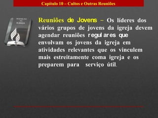 Capítulo 10 – Cultos e Outras Reuniões


Reuniões de Jovens – Os líderes dos
vários grupos de jovens da igreja devem
agendar reuniões r egul ar es que
envolvam os jovens da igreja em
atividades relevantes que os vinculem
mais estreitamente coma igreja e os
preparem para serviço útil.
 