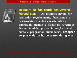 Capítulo 10 – Cultos e Outras Reuniões


Reuniões da Soci edade dos Jovens
Advent i st as – As reuniões devem ser
realizadas regularmente, focalizando o
desenvolvimento das características
espirituais mentais e físicas da juventude.
Devem também prover interação social
cristã e programas missionários em apoi o
ao pl ano de ganho de al m da i gr ej a.
                            as
 