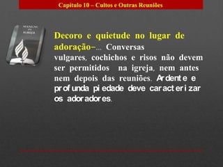 Capítulo 10 – Cultos e Outras Reuniões




Decoro e quietude no lugar de
adoração–... Conversas
vulgares, cochichos e risos não devem
ser permitidos na igreja, nem antes
nem depois das reuniões. A dent e e
                            r
pr of unda pi edade deve car act er i zar
os ador ador es.
 
