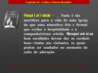 Capítulo 10 – Cultos e Outras Reuniões




Hospi t al i dade – ... Nada é tão
mortífero para a vida de uma igreja
do que uma atmosfera fria e formal
que exclua a hospitalidade e o
companheirismo cristão. R ecepci oni st as
bem escolhidos devem dar as cordiais
boas-vindas aos visitantes, os quais
podem ser saudados no momento do
culto de adoração.
 