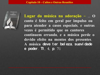 Capítulo 10 – Cultos e Outras Reuniões




Lugar da música na adoração – ... O
canto é feito em geral por impulso ou
para atender a casos especiais, e outras
vezes é permitido que os cantores
continuem errando, e a música perde o
devido efeito na mentos dos presentes.
A música deve t er bel eza, suavi dade
e poder . TI , 4, p. 71
 