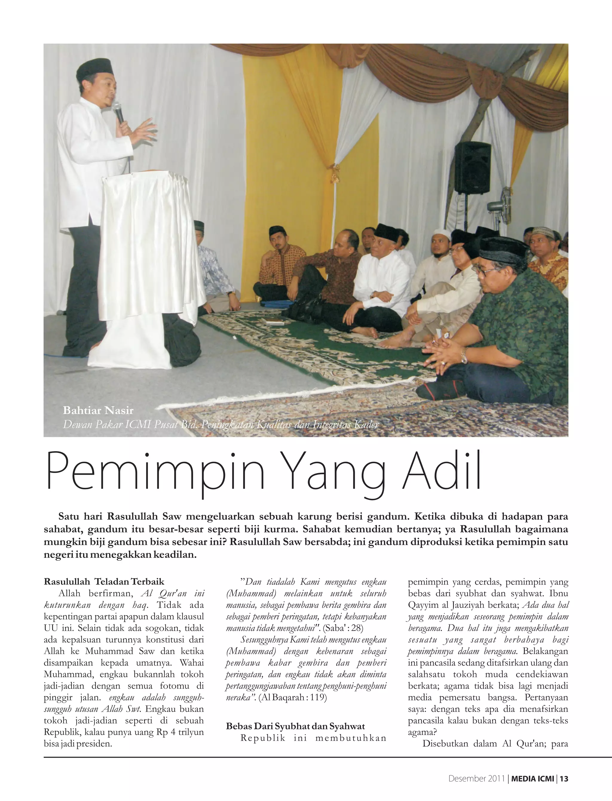 Bahtiar Nasir
    Dewan Pakar ICMI Pusat Bid. Peningkatan Kualitas dan Integritas Kader



Pemimpin Yang Adil
   Satu hari Rasulullah Saw mengeluarkan sebuah karung berisi gandum. Ketika dibuka di hadapan para
sahabat, gandum itu besar-besar seperti biji kurma. Sahabat kemudian bertanya; ya Rasulullah bagaimana
mungkin biji gandum bisa sebesar ini? Rasulullah Saw bersabda; ini gandum diproduksi ketika pemimpin satu
negeri itu menegakkan keadilan.

Rasulullah Teladan Terbaik                    ”Dan tiadalah Kami mengutus engkau          pemimpin yang cerdas, pemimpin yang
    Allah berfirman, Al Qur'an ini        (Muhammad) melainkan untuk seluruh              bebas dari syubhat dan syahwat. Ibnu
kuturunkan dengan haq. Tidak ada          manusia, sebagai pembawa berita gembira dan     Qayyim al Jauziyah berkata; Ada dua hal
kepentingan partai apapun dalam klausul   sebagai pemberi peringatan, tetapi kebanyakan   yang menjadikan seseorang pemimpin dalam
UU ini. Selain tidak ada sogokan, tidak   manusia tidak mengetahui". (Saba' : 28)         beragama. Dua hal itu juga mengakibatkan
ada kepalsuan turunnya konstitusi dari        Sesungguhnya Kami telah mengutus engkau     sesuatu yang sangat berbahaya bagi
Allah ke Muhammad Saw dan ketika          (Muhammad) dengan kebenaran sebagai             pemimpinnya dalam beragama. Belakangan
disampaikan kepada umatnya. Wahai         pembawa kabar gembira dan pemberi               ini pancasila sedang ditafsirkan ulang dan
Muhammad, engkau bukannlah tokoh          peringatan, dan engkau tidak akan diminta       salahsatu tokoh muda cendekiawan
jadi-jadian dengan semua fotomu di        pertanggungjawaban tentang penghuni-penghuni    berkata; agama tidak bisa lagi menjadi
pinggir jalan. engkau adalah sungguh-     neraka”. (Al Baqarah : 119)                     media pemersatu bangsa. Pertanyaan
sungguh utusan Allah Swt. Engkau bukan                                                    saya: dengan teks apa dia menafsirkan
tokoh jadi-jadian seperti di sebuah                                                       pancasila kalau bukan dengan teks-teks
                                          Bebas Dari Syubhat dan Syahwat
Republik, kalau punya uang Rp 4 trilyun                                                   agama?
                                             Re p u b l i k i n i m e m b u t u h k a n
bisa jadi presiden.                                                                            Disebutkan dalam Al Qur'an; para


                                                                                                    Desember 2011 | MEDIA ICMI | 13
 