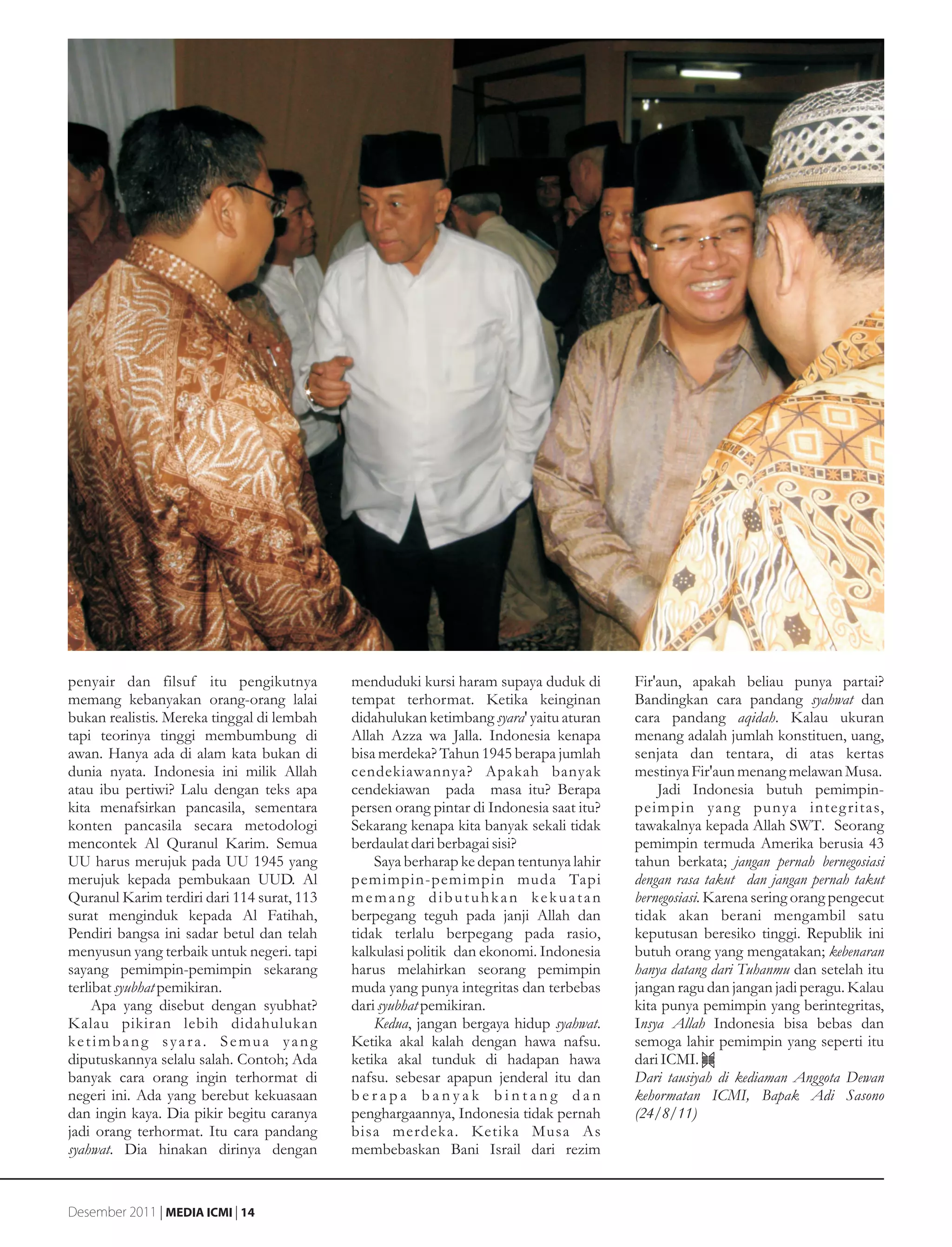 penyair dan filsuf itu pengikutnya          menduduki kursi haram supaya duduk di        Fir'aun, apakah beliau punya partai?
memang kebanyakan orang-orang lalai         tempat terhormat. Ketika keinginan           Bandingkan cara pandang syahwat dan
bukan realistis. Mereka tinggal di lembah   didahulukan ketimbang syara' yaitu aturan    cara pandang aqidah. Kalau ukuran
tapi teorinya tinggi membumbung di          Allah Azza wa Jalla. Indonesia kenapa        menang adalah jumlah konstituen, uang,
awan. Hanya ada di alam kata bukan di       bisa merdeka? Tahun 1945 berapa jumlah       senjata dan tentara, di atas kertas
dunia nyata. Indonesia ini milik Allah      cendekiawannya? Apakah banyak                mestinya Fir'aun menang melawan Musa.
atau ibu pertiwi? Lalu dengan teks apa      cendekiawan pada masa itu? Berapa                Jadi Indonesia butuh pemimpin-
kita menafsirkan pancasila, sementara       persen orang pintar di Indonesia saat itu?   peimpin yang punya integ ritas,
konten pancasila secara metodologi          Sekarang kenapa kita banyak sekali tidak     tawakalnya kepada Allah SWT. Seorang
mencontek Al Quranul Karim. Semua           berdaulat dari berbagai sisi?                pemimpin termuda Amerika berusia 43
UU harus merujuk pada UU 1945 yang              Saya berharap ke depan tentunya lahir    tahun berkata; jangan pernah bernegosiasi
merujuk kepada pembukaan UUD. Al            pemimpin-pemimpin muda Tapi                  dengan rasa takut dan jangan pernah takut
Quranul Karim terdiri dari 114 surat, 113   memang dibutuhkan kekuatan                   bernegosiasi. Karena sering orang pengecut
surat menginduk kepada Al Fatihah,          berpegang teguh pada janji Allah dan         tidak akan berani mengambil satu
Pendiri bangsa ini sadar betul dan telah    tidak terlalu berpegang pada rasio,          keputusan beresiko tinggi. Republik ini
menyusun yang terbaik untuk negeri. tapi    kalkulasi politik dan ekonomi. Indonesia     butuh orang yang mengatakan; kebenaran
sayang pemimpin-pemimpin sekarang           harus melahirkan seorang pemimpin            hanya datang dari Tuhanmu dan setelah itu
terlibat syubhat pemikiran.                 muda yang punya integritas dan terbebas      jangan ragu dan jangan jadi peragu. Kalau
     Apa yang disebut dengan syubhat?       dari syubhat pemikiran.                      kita punya pemimpin yang berintegritas,
Kalau pikiran lebih didahulukan                 Kedua, jangan bergaya hidup syahwat.     Insya Allah Indonesia bisa bebas dan
ketimbang syara. Semua yang                 Ketika akal kalah dengan hawa nafsu.         semoga lahir pemimpin yang seperti itu
diputuskannya selalu salah. Contoh; Ada     ketika akal tunduk di hadapan hawa           dari ICMI.
banyak cara orang ingin terhormat di        nafsu. sebesar apapun jenderal itu dan       Dari tausiyah di kediaman Anggota Dewan
negeri ini. Ada yang berebut kekuasaan      berapa banyak bintang dan                    kehormatan ICMI, Bapak Adi Sasono
dan ingin kaya. Dia pikir begitu caranya    penghargaannya, Indonesia tidak pernah       (24/8/11)
jadi orang terhormat. Itu cara pandang      bisa merdeka. Ketika Musa As
syahwat. Dia hinakan dirinya dengan         membebaskan Bani Israil dari rezim


Desember 2011 | MEDIA ICMI | 14
 