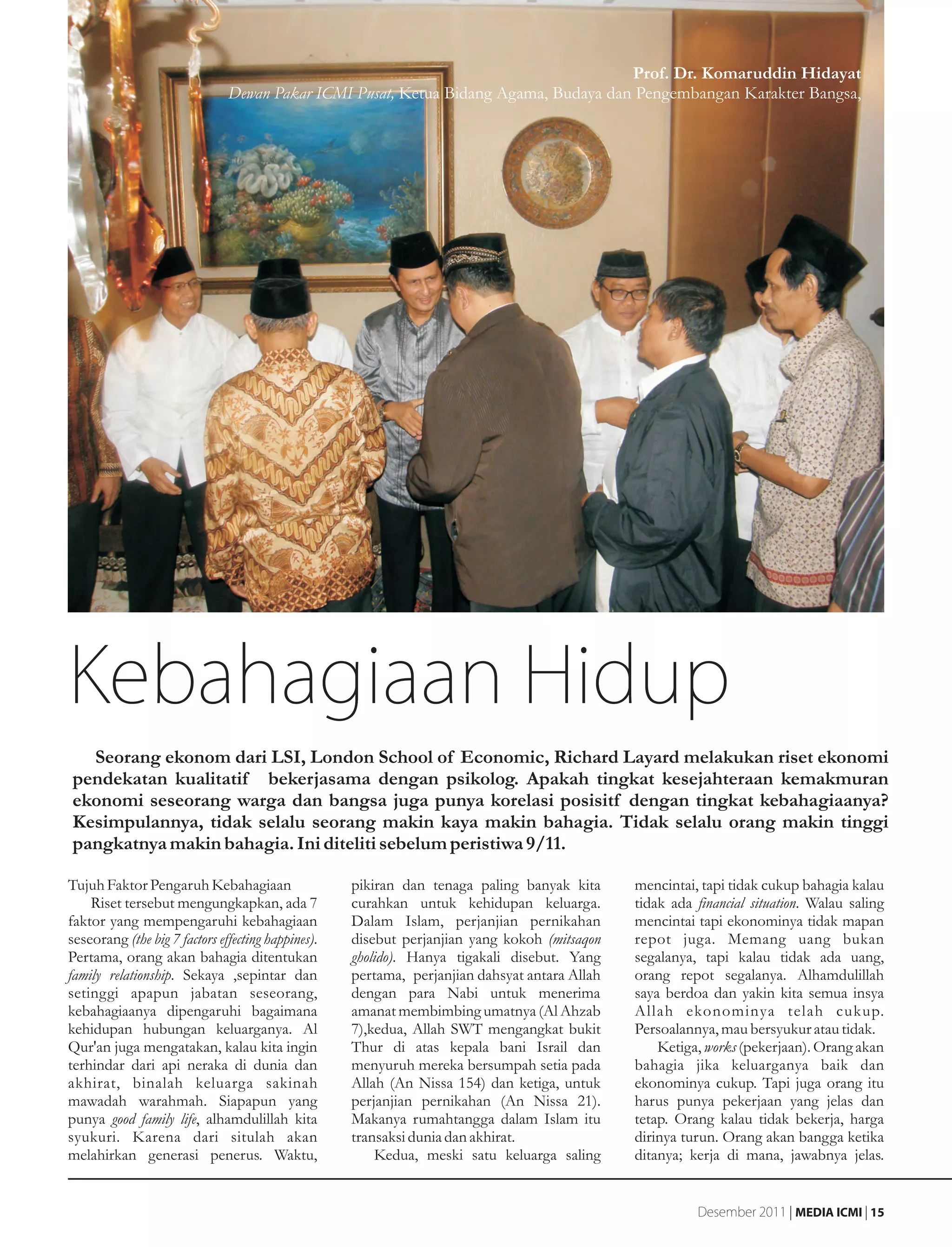 Prof. Dr. Komaruddin Hidayat
                               Dewan Pakar ICMI Pusat, Ketua Bidang Agama, Budaya dan Pengembangan Karakter Bangsa,




Kebahagiaan Hidup
  Seorang ekonom dari LSI, London School of Economic, Richard Layard melakukan riset ekonomi
pendekatan kualitatif bekerjasama dengan psikolog. Apakah tingkat kesejahteraan kemakmuran
ekonomi seseorang warga dan bangsa juga punya korelasi posisitf dengan tingkat kebahagiaanya?
Kesimpulannya, tidak selalu seorang makin kaya makin bahagia. Tidak selalu orang makin tinggi
pangkatnya makin bahagia. Ini diteliti sebelum peristiwa 9/11.

Tujuh Faktor Pengaruh Kebahagiaan                   pikiran dan tenaga paling banyak kita      mencintai, tapi tidak cukup bahagia kalau
    Riset tersebut mengungkapkan, ada 7             curahkan untuk kehidupan keluarga.         tidak ada financial situation. Walau saling
faktor yang mempengaruhi kebahagiaan                Dalam Islam, perjanjian pernikahan         mencintai tapi ekonominya tidak mapan
seseorang (the big 7 factors effecting happines).   disebut perjanjian yang kokoh (mitsaqon    repot juga. Memang uang bukan
Pertama, orang akan bahagia ditentukan              gholido). Hanya tigakali disebut. Yang     segalanya, tapi kalau tidak ada uang,
family relationship. Sekaya ,sepintar dan           pertama, perjanjian dahsyat antara Allah   orang repot segalanya. Alhamdulillah
setinggi apapun jabatan seseorang,                  dengan para Nabi untuk menerima            saya berdoa dan yakin kita semua insya
kebahagiaanya dipengaruhi bagaimana                 amanat membimbing umatnya (Al Ahzab        Allah ekonominya telah cukup.
kehidupan hubungan keluarganya. Al                  7),kedua, Allah SWT mengangkat bukit       Persoalannya, mau bersyukur atau tidak.
Qur'an juga mengatakan, kalau kita ingin            Thur di atas kepala bani Israil dan            Ketiga, works (pekerjaan). Orang akan
terhindar dari api neraka di dunia dan              menyuruh mereka bersumpah setia pada       bahagia jika keluarganya baik dan
akhirat, binalah keluarga sakinah                   Allah (An Nissa 154) dan ketiga, untuk     ekonominya cukup. Tapi juga orang itu
mawadah warahmah. Siapapun yang                     perjanjian pernikahan (An Nissa 21).       harus punya pekerjaan yang jelas dan
punya good family life, alhamdulillah kita          Makanya rumahtangga dalam Islam itu        tetap. Orang kalau tidak bekerja, harga
syukuri. Karena dari situlah akan                   transaksi dunia dan akhirat.               dirinya turun. Orang akan bangga ketika
melahirkan generasi penerus. Waktu,                     Kedua, meski satu keluarga saling      ditanya; kerja di mana, jawabnya jelas.


                                                                                                         Desember 2011 | MEDIA ICMI | 15
 