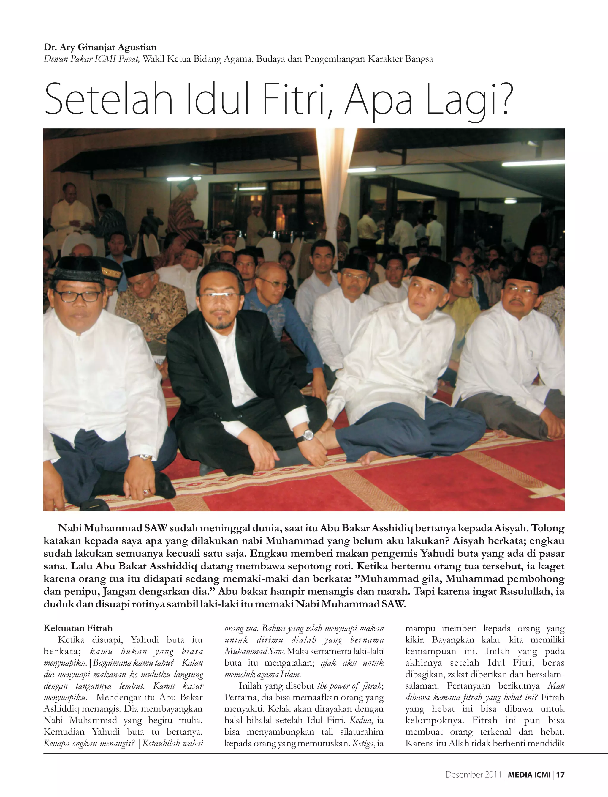 Dr. Ary Ginanjar Agustian
Dewan Pakar ICMI Pusat, Wakil Ketua Bidang Agama, Budaya dan Pengembangan Karakter Bangsa




Setelah Idul Fitri, Apa Lagi?




   Nabi Muhammad SAW sudah meninggal dunia, saat itu Abu Bakar Asshidiq bertanya kepada Aisyah. Tolong
katakan kepada saya apa yang dilakukan nabi Muhammad yang belum aku lakukan? Aisyah berkata; engkau
sudah lakukan semuanya kecuali satu saja. Engkau memberi makan pengemis Yahudi buta yang ada di pasar
sana. Lalu Abu Bakar Asshiddiq datang membawa sepotong roti. Ketika bertemu orang tua tersebut, ia kaget
karena orang tua itu didapati sedang memaki-maki dan berkata: ”Muhammad gila, Muhammad pembohong
dan penipu, Jangan dengarkan dia.” Abu bakar hampir menangis dan marah. Tapi karena ingat Rasulullah, ia
duduk dan disuapi rotinya sambil laki-laki itu memaki Nabi Muhammad SAW.

Kekuatan Fitrah                             orang tua. Bahwa yang telah menyuapi makan     mampu memberi kepada orang yang
    Ketika disuapi, Yahudi buta itu         untuk dirimu dialah yang ber nama              kikir. Bayangkan kalau kita memiliki
berkata; kamu bukan yang biasa              Muhammad Saw. Maka sertamerta laki-laki        kemampuan ini. Inilah yang pada
menyuapiku.|Bagaimana kamu tahu? | Kalau    buta itu mengatakan; ajak aku untuk            akhirnya setelah Idul Fitri; beras
dia menyuapi makanan ke mulutku langsung    memeluk agama Islam.                           dibagikan, zakat diberikan dan bersalam-
dengan tangannya lembut. Kamu kasar             Inilah yang disebut the power of fitrah;   salaman. Pertanyaan berikutnya Mau
menyuapiku. Mendengar itu Abu Bakar         Pertama, dia bisa memaafkan orang yang         dibawa kemana fitrah yang hebat ini? Fitrah
Ashiddiq menangis. Dia membayangkan         menyakiti. Kelak akan dirayakan dengan         yang hebat ini bisa dibawa untuk
Nabi Muhammad yang begitu mulia.            halal bihalal setelah Idul Fitri. Kedua, ia    kelompoknya. Fitrah ini pun bisa
Kemudian Yahudi buta tu bertanya.           bisa menyambungkan tali silaturahim            membuat orang terkenal dan hebat.
Kenapa engkau menangis? |Ketauhilah wahai   kepada orang yang memutuskan. Ketiga, ia       Karena itu Allah tidak berhenti mendidik


                                                                                                     Desember 2011 | MEDIA ICMI | 17
 