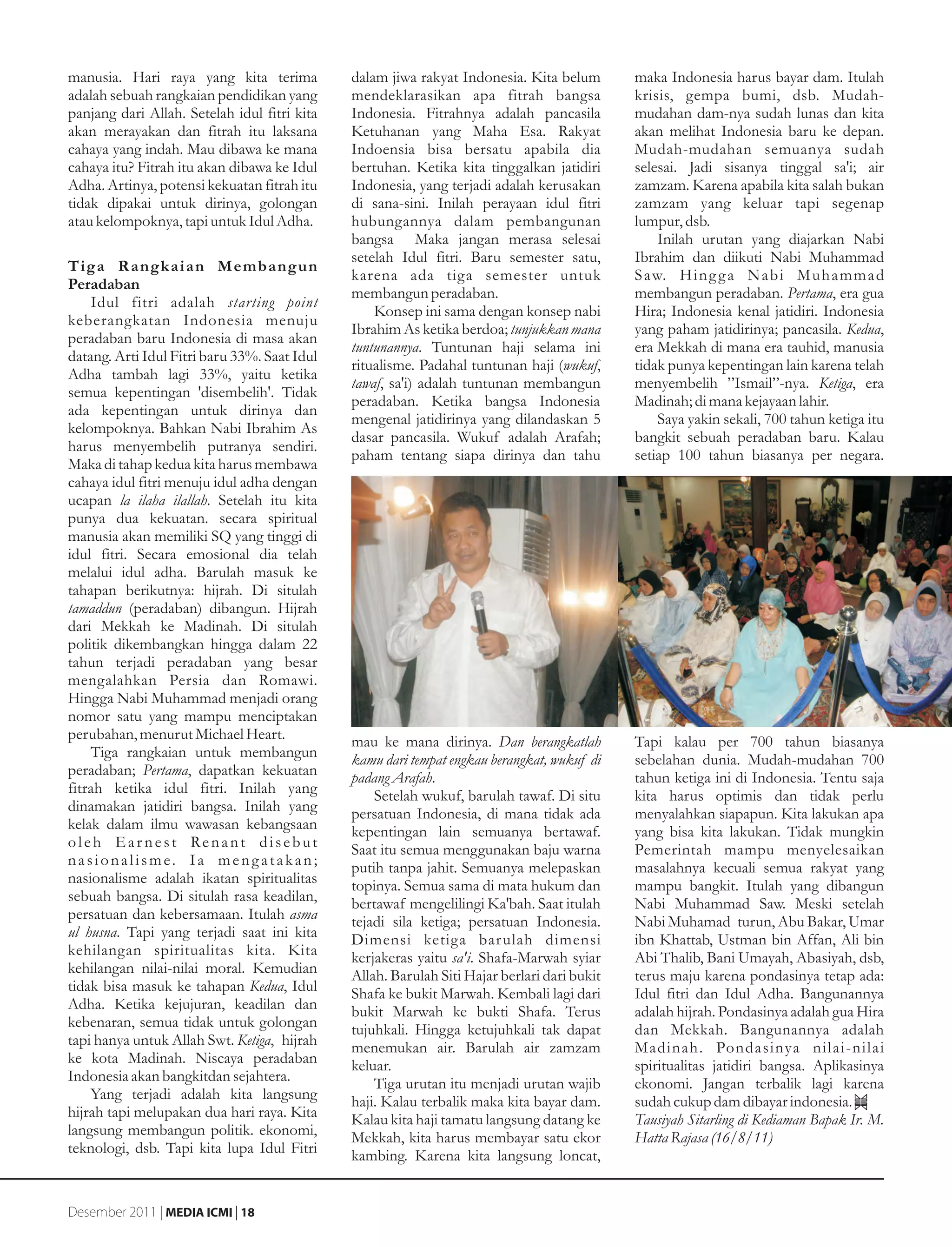 manusia. Hari raya yang kita terima           dalam jiwa rakyat Indonesia. Kita belum        maka Indonesia harus bayar dam. Itulah
adalah sebuah rangkaian pendidikan yang       mendeklarasikan apa fitrah bangsa              krisis, gempa bumi, dsb. Mudah-
panjang dari Allah. Setelah idul fitri kita   Indonesia. Fitrahnya adalah pancasila          mudahan dam-nya sudah lunas dan kita
akan merayakan dan fitrah itu laksana         Ketuhanan yang Maha Esa. Rakyat                akan melihat Indonesia baru ke depan.
cahaya yang indah. Mau dibawa ke mana         Indoensia bisa bersatu apabila dia             Mudah-mudahan semuanya sudah
cahaya itu? Fitrah itu akan dibawa ke Idul    bertuhan. Ketika kita tinggalkan jatidiri      selesai. Jadi sisanya tinggal sa'i; air
Adha. Artinya, potensi kekuatan fitrah itu    Indonesia, yang terjadi adalah kerusakan       zamzam. Karena apabila kita salah bukan
tidak dipakai untuk dirinya, golongan         di sana-sini. Inilah perayaan idul fitri       zamzam yang keluar tapi segenap
atau kelompoknya, tapi untuk Idul Adha.       hubungannya dalam pembangunan                  lumpur, dsb.
                                              bangsa Maka jangan merasa selesai                  Inilah urutan yang diajarkan Nabi
                                              setelah Idul fitri. Baru semester satu,        Ibrahim dan diikuti Nabi Muhammad
Tiga R angkaian Membangun
                                              karena ada tiga semester untuk                 S aw. H i n g g a N a b i M u h a m m a d
Peradaban
                                              membangun peradaban.                           membangun peradaban. Pertama, era gua
    Idul fitri adalah starting point
                                                  Konsep ini sama dengan konsep nabi         Hira; Indonesia kenal jatidiri. Indonesia
keberangkatan Indonesia menuju
                                              Ibrahim As ketika berdoa; tunjukkan mana       yang paham jatidirinya; pancasila. Kedua,
peradaban baru Indonesia di masa akan
                                              tuntunannya. Tuntunan haji selama ini          era Mekkah di mana era tauhid, manusia
datang. Arti Idul Fitri baru 33%. Saat Idul
                                              ritualisme. Padahal tuntunan haji (wukuf,      tidak punya kepentingan lain karena telah
Adha tambah lagi 33%, yaitu ketika
                                              tawaf, sa'i) adalah tuntunan membangun         menyembelih ”Ismail”-nya. Ketiga, era
semua kepentingan 'disembelih'. Tidak
                                              peradaban. Ketika bangsa Indonesia             Madinah; di mana kejayaan lahir.
ada kepentingan untuk dirinya dan
                                              mengenal jatidirinya yang dilandaskan 5            Saya yakin sekali, 700 tahun ketiga itu
kelompoknya. Bahkan Nabi Ibrahim As
                                              dasar pancasila. Wukuf adalah Arafah;          bangkit sebuah peradaban baru. Kalau
harus menyembelih putranya sendiri.
                                              paham tentang siapa dirinya dan tahu           setiap 100 tahun biasanya per negara.
Maka di tahap kedua kita harus membawa
cahaya idul fitri menuju idul adha dengan
ucapan la ilaha ilallah. Setelah itu kita
punya dua kekuatan. secara spiritual
manusia akan memiliki SQ yang tinggi di
idul fitri. Secara emosional dia telah
melalui idul adha. Barulah masuk ke
tahapan berikutnya: hijrah. Di situlah
tamaddun (peradaban) dibangun. Hijrah
dari Mekkah ke Madinah. Di situlah
politik dikembangkan hingga dalam 22
tahun terjadi peradaban yang besar
mengalahkan Persia dan Romawi.
Hingga Nabi Muhammad menjadi orang
nomor satu yang mampu menciptakan
perubahan, menurut Michael Heart.             mau ke mana dirinya. Dan berangkatlah          Tapi kalau per 700 tahun biasanya
    Tiga rangkaian untuk membangun            kamu dari tempat engkau berangkat, wukuf di    sebelahan dunia. Mudah-mudahan 700
peradaban; Pertama, dapatkan kekuatan         padang Arafah.                                 tahun ketiga ini di Indonesia. Tentu saja
fitrah ketika idul fitri. Inilah yang             Setelah wukuf, barulah tawaf. Di situ      kita harus optimis dan tidak perlu
dinamakan jatidiri bangsa. Inilah yang        persatuan Indonesia, di mana tidak ada         menyalahkan siapapun. Kita lakukan apa
kelak dalam ilmu wawasan kebangsaan           kepentingan lain semuanya bertawaf.            yang bisa kita lakukan. Tidak mungkin
oleh Ear nest Renant disebut                  Saat itu semua menggunakan baju warna          Pemerintah mampu menyelesaikan
nasionalisme. Ia meng atakan;                 putih tanpa jahit. Semuanya melepaskan         masalahnya kecuali semua rakyat yang
nasionalisme adalah ikatan spiritualitas      topinya. Semua sama di mata hukum dan          mampu bangkit. Itulah yang dibangun
sebuah bangsa. Di situlah rasa keadilan,      bertawaf mengelilingi Ka'bah. Saat itulah      Nabi Muhammad Saw. Meski setelah
persatuan dan kebersamaan. Itulah asma        tejadi sila ketiga; persatuan Indonesia.       Nabi Muhamad turun, Abu Bakar, Umar
ul husna. Tapi yang terjadi saat ini kita     Dimensi ketiga bar ulah dimensi                ibn Khattab, Ustman bin Affan, Ali bin
kehilangan spiritualitas kita. Kita           kerjakeras yaitu sa'i. Shafa-Marwah syiar      Abi Thalib, Bani Umayah, Abasiyah, dsb,
kehilangan nilai-nilai moral. Kemudian        Allah. Barulah Siti Hajar berlari dari bukit   terus maju karena pondasinya tetap ada:
tidak bisa masuk ke tahapan Kedua, Idul       Shafa ke bukit Marwah. Kembali lagi dari       Idul fitri dan Idul Adha. Bangunannya
Adha. Ketika kejujuran, keadilan dan          bukit Marwah ke bukti Shafa. Terus             adalah hijrah. Pondasinya adalah gua Hira
kebenaran, semua tidak untuk golongan         tujuhkali. Hingga ketujuhkali tak dapat        dan Mekkah. Bangunannya adalah
tapi hanya untuk Allah Swt. Ketiga, hijrah    menemukan air. Barulah air zamzam              Madinah. Pondasinya nilai-nilai
ke kota Madinah. Niscaya peradaban            keluar.                                        spiritualitas jatidiri bangsa. Aplikasinya
Indonesia akan bangkitdan sejahtera.              Tiga urutan itu menjadi urutan wajib       ekonomi. Jangan terbalik lagi karena
    Yang terjadi adalah kita langsung         haji. Kalau terbalik maka kita bayar dam.      sudah cukup dam dibayar indonesia.
hijrah tapi melupakan dua hari raya. Kita     Kalau kita haji tamatu langsung datang ke      Tausiyah Sitarling di Kediaman Bapak Ir. M.
langsung membangun politik. ekonomi,          Mekkah, kita harus membayar satu ekor          Hatta Rajasa (16/8/11)
teknologi, dsb. Tapi kita lupa Idul Fitri     kambing. Karena kita langsung loncat,


Desember 2011 | MEDIA ICMI | 18
 