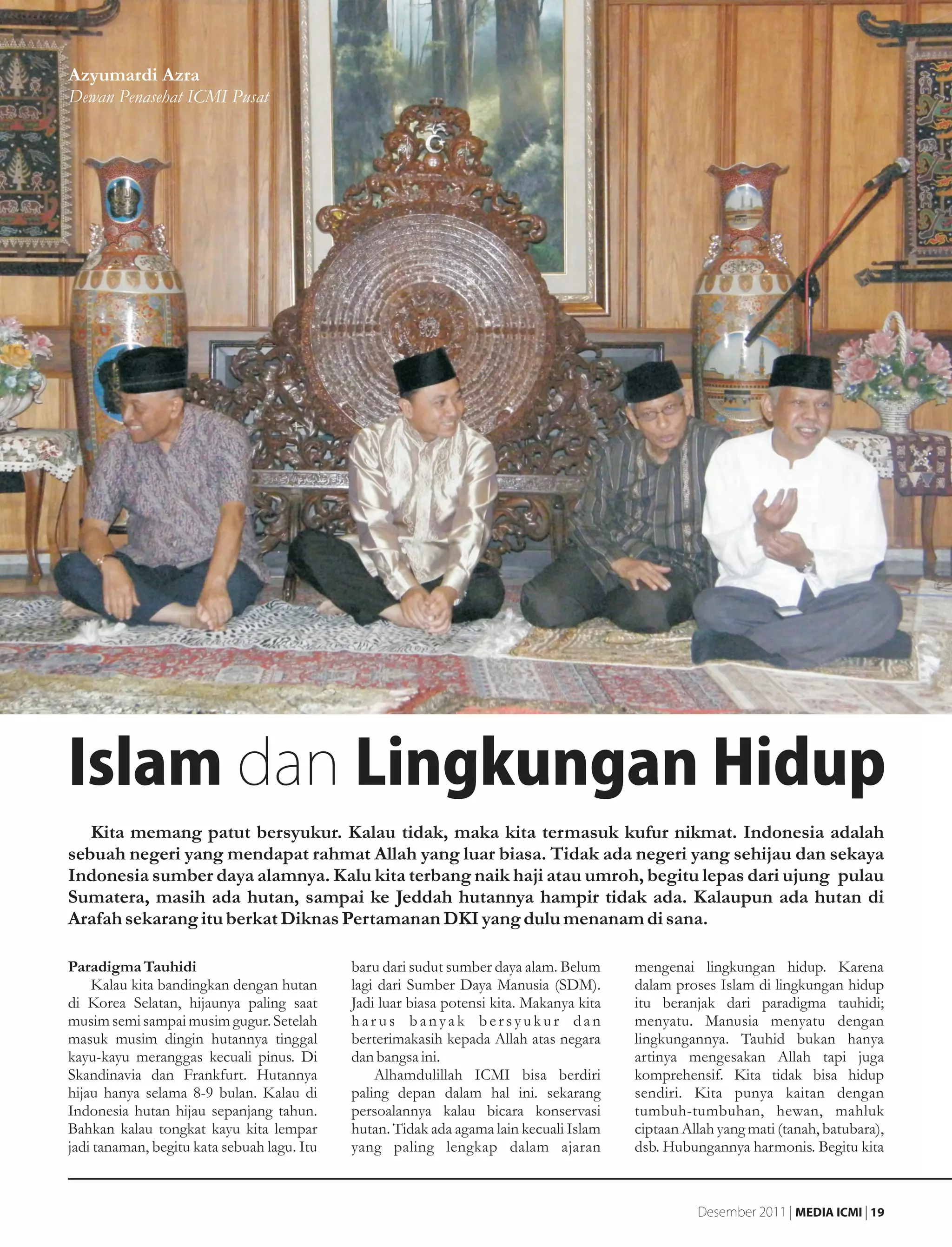 Azyumardi Azra
Dewan Penasehat ICMI Pusat




Islam dan Lingkungan Hidup
   Kita memang patut bersyukur. Kalau tidak, maka kita termasuk kufur nikmat. Indonesia adalah
sebuah negeri yang mendapat rahmat Allah yang luar biasa. Tidak ada negeri yang sehijau dan sekaya
Indonesia sumber daya alamnya. Kalu kita terbang naik haji atau umroh, begitu lepas dari ujung pulau
Sumatera, masih ada hutan, sampai ke Jeddah hutannya hampir tidak ada. Kalaupun ada hutan di
Arafah sekarang itu berkat Diknas Pertamanan DKI yang dulu menanam di sana.

Paradigma Tauhidi                            baru dari sudut sumber daya alam. Belum      mengenai lingkungan hidup. Karena
    Kalau kita bandingkan dengan hutan       lagi dari Sumber Daya Manusia (SDM).         dalam proses Islam di lingkungan hidup
di Korea Selatan, hijaunya paling saat       Jadi luar biasa potensi kita. Makanya kita   itu beranjak dari paradigma tauhidi;
musim semi sampai musim gugur. Setelah       harus banyak bersyukur dan                   menyatu. Manusia menyatu dengan
masuk musim dingin hutannya tinggal          berterimakasih kepada Allah atas negara      lingkungannya. Tauhid bukan hanya
kayu-kayu meranggas kecuali pinus. Di        dan bangsa ini.                              artinya mengesakan Allah tapi juga
Skandinavia dan Frankfurt. Hutannya              Alhamdulillah ICMI bisa berdiri          komprehensif. Kita tidak bisa hidup
hijau hanya selama 8-9 bulan. Kalau di       paling depan dalam hal ini. sekarang         sendiri. Kita punya kaitan dengan
Indonesia hutan hijau sepanjang tahun.       persoalannya kalau bicara konservasi         tumbuh-tumbuhan, hewan, mahluk
Bahkan kalau tongkat kayu kita lempar        hutan. Tidak ada agama lain kecuali Islam    ciptaan Allah yang mati (tanah, batubara),
jadi tanaman, begitu kata sebuah lagu. Itu   yang paling lengkap dalam ajaran             dsb. Hubungannya harmonis. Begitu kita



                                                                                                    Desember 2011 | MEDIA ICMI | 19
 