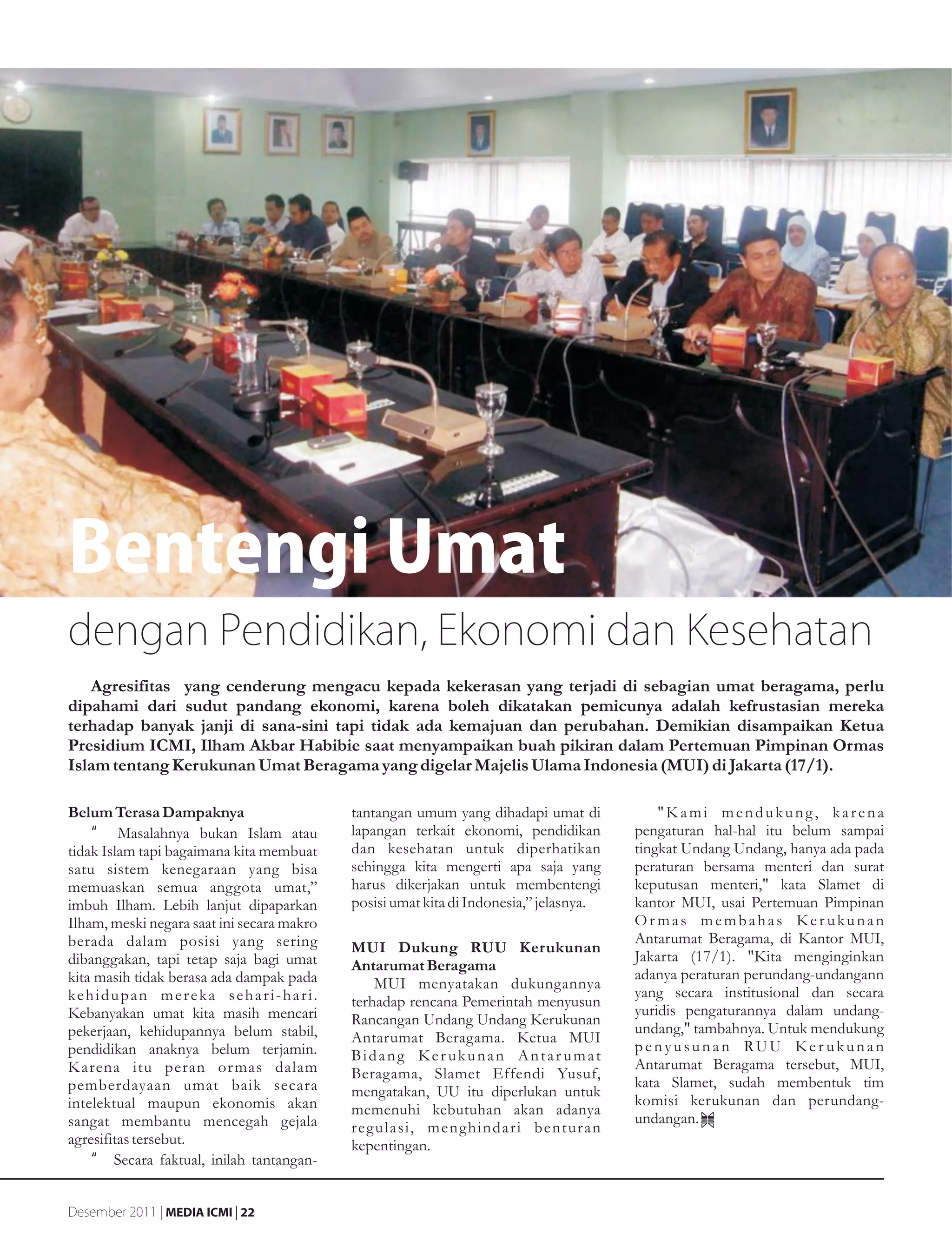 Bentengi Umat
dengan Pendidikan, Ekonomi dan Kesehatan
   Agresifitas yang cenderung mengacu kepada kekerasan yang terjadi di sebagian umat beragama, perlu
dipahami dari sudut pandang ekonomi, karena boleh dikatakan pemicunya adalah kefrustasian mereka
terhadap banyak janji di sana-sini tapi tidak ada kemajuan dan perubahan. Demikian disampaikan Ketua
Presidium ICMI, Ilham Akbar Habibie saat menyampaikan buah pikiran dalam Pertemuan Pimpinan Ormas
Islam tentang Kerukunan Umat Beragama yang digelar Majelis Ulama Indonesia (MUI) di Jakarta (17/1).

Belum Terasa Dampaknya                      tantangan umum yang dihadapi umat di            "Kami mendukung, karena
     •g Masalahnya bukan Islam atau         lapangan terkait ekonomi, pendidikan        pengaturan hal-hal itu belum sampai
tidak Islam tapi bagaimana kita membuat     dan kesehatan untuk diperhatikan            tingkat Undang Undang, hanya ada pada
satu sistem kenegaraan yang bisa            sehingga kita mengerti apa saja yang        peraturan bersama menteri dan surat
memuaskan semua anggota umat,”              harus dikerjakan untuk membentengi          keputusan menteri," kata Slamet di
imbuh Ilham. Lebih lanjut dipaparkan        posisi umat kita di Indonesia,” jelasnya.   kantor MUI, usai Pertemuan Pimpinan
Ilham, meski negara saat ini secara makro                                               Or mas membahas Ker ukunan
berada dalam posisi yang sering                                                         Antarumat Beragama, di Kantor MUI,
                                            MUI Dukung RUU Kerukunan
dibanggakan, tapi tetap saja bagi umat                                                  Jakarta (17/1). "Kita menginginkan
                                            Antarumat Beragama
kita masih tidak berasa ada dampak pada                                                 adanya peraturan perundang-undangann
                                                MUI menyatakan dukungannya
kehidupan mereka sehari-hari.                                                           yang secara institusional dan secara
                                            terhadap rencana Pemerintah menyusun
Kebanyakan umat kita masih mencari                                                      yuridis pengaturannya dalam undang-
                                            Rancangan Undang Undang Kerukunan
pekerjaan, kehidupannya belum stabil,                                                   undang," tambahnya. Untuk mendukung
                                            Antarumat Beragama. Ketua MUI
pendidikan anaknya belum terjamin.                                                      penyusunan RUU Ker ukunan
                                            Bidang Ker ukunan Antar umat
K arena itu peran or mas dalam                                                          Antarumat Beragama tersebut, MUI,
                                            Beragama, Slamet Effendi Yusuf,
pemberdayaan umat baik secara                                                           kata Slamet, sudah membentuk tim
                                            mengatakan, UU itu diperlukan untuk
intelektual maupun ekonomis akan                                                        komisi kerukunan dan perundang-
                                            memenuhi kebutuhan akan adanya
sangat membantu mencegah gejala                                                         undangan.
                                            regulasi, menghindari benturan
agresifitas tersebut.                       kepentingan.
    •g Secara faktual, inilah tantangan-


Desember 2011 | MEDIA ICMI | 22
 