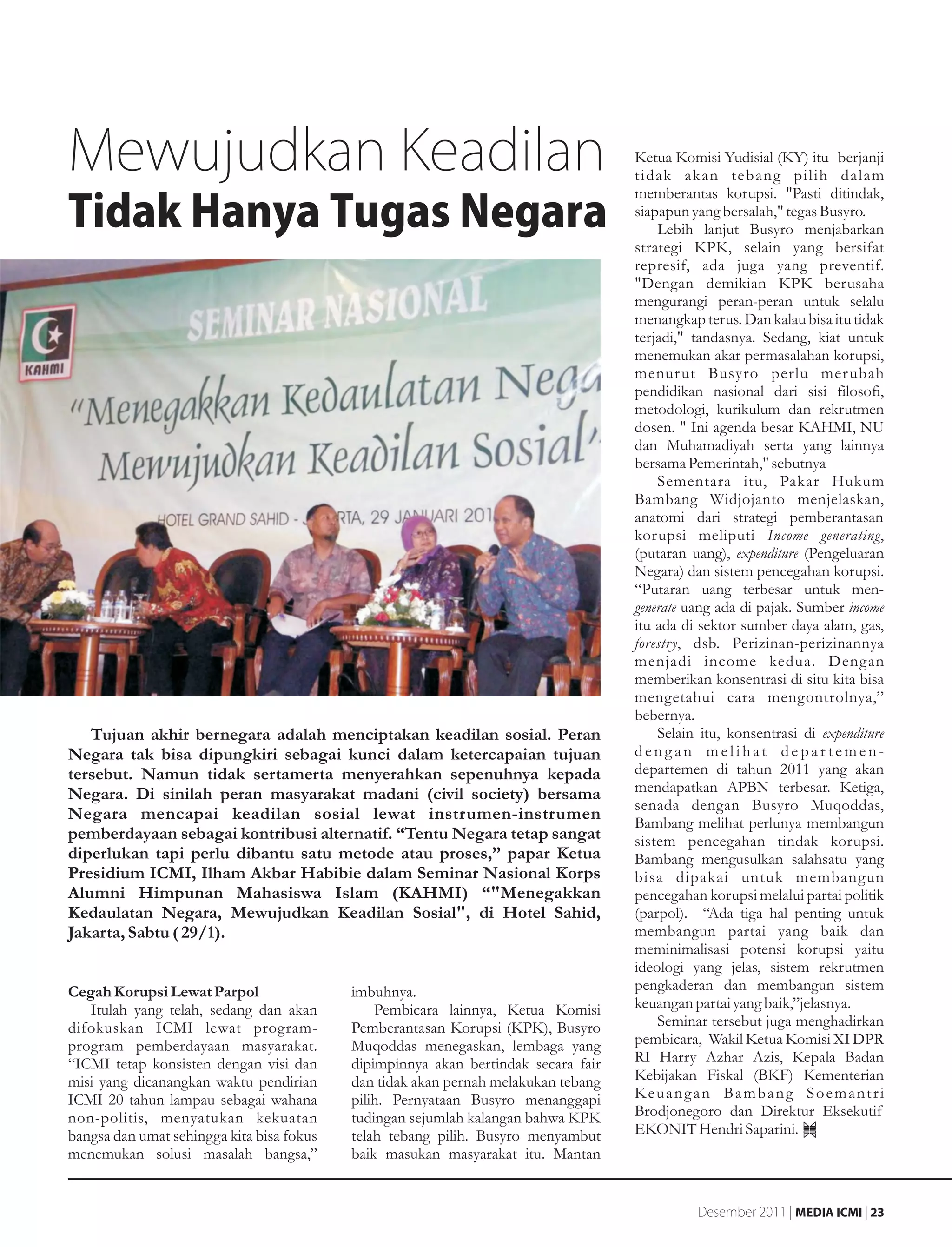 Mewujudkan Keadilan                                                                 Ketua Komisi Yudisial (KY) itu berjanji
                                                                                    tidak akan tebang pilih dalam
                                                                                    memberantas korupsi. "Pasti ditindak,
Tidak Hanya Tugas Negara                                                            siapapun yang bersalah," tegas Busyro.
                                                                                        Lebih lanjut Busyro menjabarkan
                                                                                    strategi KPK, selain yang bersifat
                                                                                    represif, ada juga yang preventif.
                                                                                    "Dengan demikian KPK berusaha
                                                                                    mengurangi peran-peran untuk selalu
                                                                                    menangkap terus. Dan kalau bisa itu tidak
                                                                                    terjadi," tandasnya. Sedang, kiat untuk
                                                                                    menemukan akar permasalahan korupsi,
                                                                                    menur ut Busyro perlu mer ubah
                                                                                    pendidikan nasional dari sisi filosofi,
                                                                                    metodologi, kurikulum dan rekrutmen
                                                                                    dosen. " Ini agenda besar KAHMI, NU
                                                                                    dan Muhamadiyah serta yang lainnya
                                                                                    bersama Pemerintah," sebutnya
                                                                                        Sementara itu, Pakar Hukum
                                                                                    Bambang Widjojanto menjelaskan,
                                                                                    anatomi dari strategi pemberantasan
                                                                                    korupsi meliputi Income generating,
                                                                                    (putaran uang), expenditure (Pengeluaran
                                                                                    Negara) dan sistem pencegahan korupsi.
                                                                                    “Putaran uang terbesar untuk men-
                                                                                    generate uang ada di pajak. Sumber income
                                                                                    itu ada di sektor sumber daya alam, gas,
                                                                                    forestry, dsb. Perizinan-perizinannya
                                                                                    menjadi income kedua. Dengan
                                                                                    memberikan konsentrasi di situ kita bisa
                                                                                    mengetahui cara mengontrolnya,”
                                                                                    bebernya.
   Tujuan akhir bernegara adalah menciptakan keadilan sosial. Peran                     Selain itu, konsentrasi di expenditure
Negara tak bisa dipungkiri sebagai kunci dalam ketercapaian tujuan                  dengan melihat departemen-
tersebut. Namun tidak sertamerta menyerahkan sepenuhnya kepada                      departemen di tahun 2011 yang akan
Negara. Di sinilah peran masyarakat madani (civil society) bersama                  mendapatkan APBN terbesar. Ketiga,
                                                                                    senada dengan Busyro Muqoddas,
Negara mencapai keadilan sosial lewat instrumen-instrumen
                                                                                    Bambang melihat perlunya membangun
pemberdayaan sebagai kontribusi alternatif. “Tentu Negara tetap sangat              sistem pencegahan tindak korupsi.
diperlukan tapi perlu dibantu satu metode atau proses,” papar Ketua                 Bambang mengusulkan salahsatu yang
Presidium ICMI, Ilham Akbar Habibie dalam Seminar Nasional Korps                    bisa dipakai untuk membangun
Alumni Himpunan Mahasiswa Islam (KAHMI) “"Menegakkan                                pencegahan korupsi melalui partai politik
Kedaulatan Negara, Mewujudkan Keadilan Sosial", di Hotel Sahid,                     (parpol). “Ada tiga hal penting untuk
Jakarta, Sabtu ( 29/1).                                                             membangun partai yang baik dan
                                                                                    meminimalisasi potensi korupsi yaitu
                                                                                    ideologi yang jelas, sistem rekrutmen
Cegah Korupsi Lewat Parpol                 imbuhnya.                                pengkaderan dan membangun sistem
   Itulah yang telah, sedang dan akan          Pembicara lainnya, Ketua Komisi      keuangan partai yang baik,”jelasnya.
difokuskan ICMI lewat program-             Pemberantasan Korupsi (KPK), Busyro          Seminar tersebut juga menghadirkan
program pemberdayaan masyarakat.           Muqoddas menegaskan, lembaga yang        pembicara, Wakil Ketua Komisi XI DPR
“ICMI tetap konsisten dengan visi dan      dipimpinnya akan bertindak secara fair   RI Harry Azhar Azis, Kepala Badan
misi yang dicanangkan waktu pendirian      dan tidak akan pernah melakukan tebang   Kebijakan Fiskal (BKF) Kementerian
ICMI 20 tahun lampau sebagai wahana        pilih. Pernyataan Busyro menanggapi      Ke u a n g a n B a m b a n g S o e m a n t r i
non-politis, menyatukan kekuatan           tudingan sejumlah kalangan bahwa KPK     Brodjonegoro dan Direktur Eksekutif
bangsa dan umat sehingga kita bisa fokus   telah tebang pilih. Busyro menyambut     EKONIT Hendri Saparini.
menemukan solusi masalah bangsa,”          baik masukan masyarakat itu. Mantan


                                                                                               Desember 2011 | MEDIA ICMI | 23
 