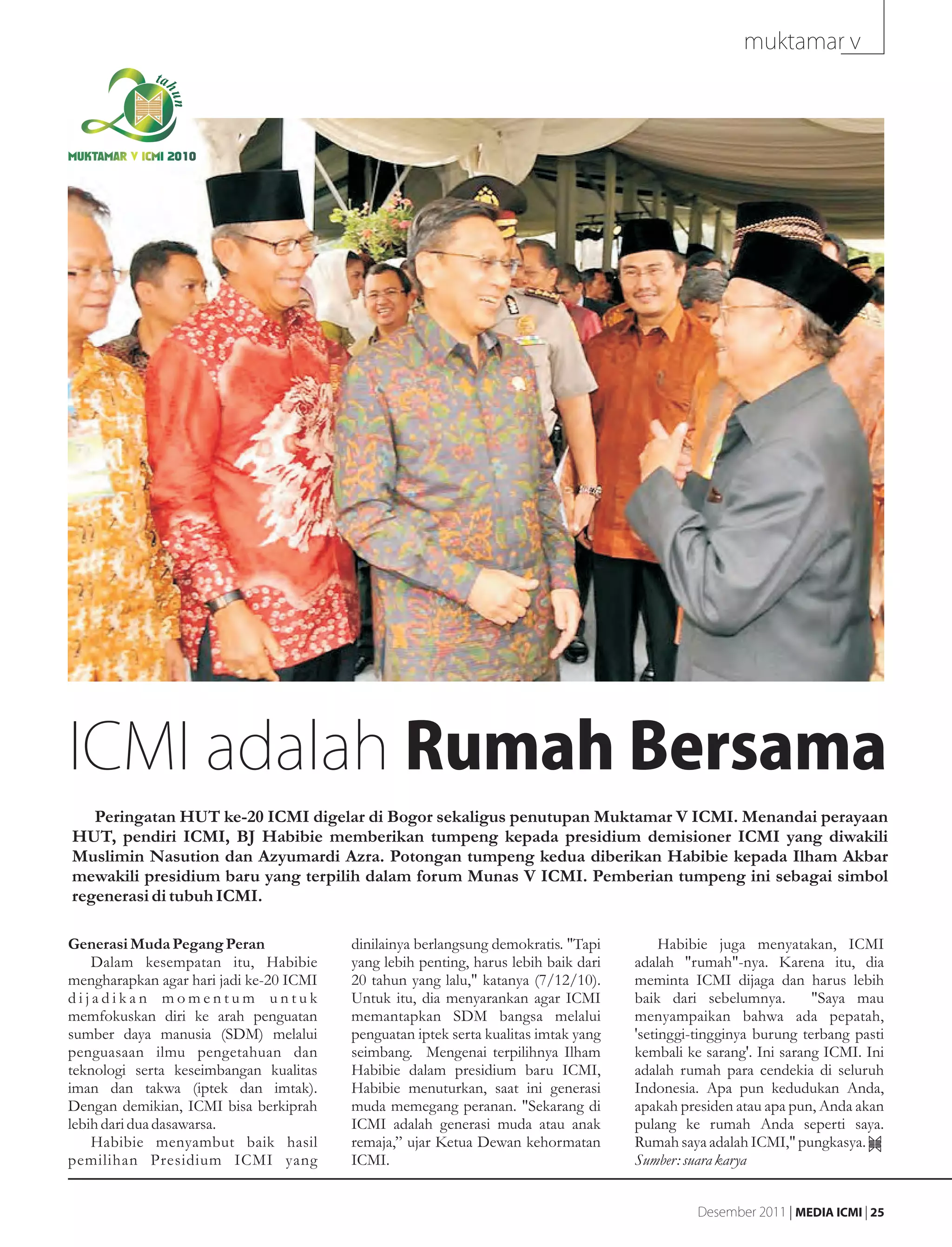 muktamar v



MUKTAMAR V ICMI 2010




ICMI adalah Rumah Bersama
   Peringatan HUT ke-20 ICMI digelar di Bogor sekaligus penutupan Muktamar V ICMI. Menandai perayaan
HUT, pendiri ICMI, BJ Habibie memberikan tumpeng kepada presidium demisioner ICMI yang diwakili
Muslimin Nasution dan Azyumardi Azra. Potongan tumpeng kedua diberikan Habibie kepada Ilham Akbar
mewakili presidium baru yang terpilih dalam forum Munas V ICMI. Pemberian tumpeng ini sebagai simbol
regenerasi di tubuh ICMI.

Generasi Muda Pegang Peran               dinilainya berlangsung demokratis. "Tapi         Habibie juga menyatakan, ICMI
    Dalam kesempatan itu, Habibie        yang lebih penting, harus lebih baik dari   adalah "rumah"-nya. Karena itu, dia
mengharapkan agar hari jadi ke-20 ICMI   20 tahun yang lalu," katanya (7/12/10).     meminta ICMI dijaga dan harus lebih
dijadikan momentum untuk                 Untuk itu, dia menyarankan agar ICMI        baik dari sebelumnya.        "Saya mau
memfokuskan diri ke arah penguatan       memantapkan SDM bangsa melalui              menyampaikan bahwa ada pepatah,
sumber daya manusia (SDM) melalui        penguatan iptek serta kualitas imtak yang   'setinggi-tingginya burung terbang pasti
penguasaan ilmu pengetahuan dan          seimbang. Mengenai terpilihnya Ilham        kembali ke sarang'. Ini sarang ICMI. Ini
teknologi serta keseimbangan kualitas    Habibie dalam presidium baru ICMI,          adalah rumah para cendekia di seluruh
iman dan takwa (iptek dan imtak).        Habibie menuturkan, saat ini generasi       Indonesia. Apa pun kedudukan Anda,
Dengan demikian, ICMI bisa berkiprah     muda memegang peranan. "Sekarang di         apakah presiden atau apa pun, Anda akan
lebih dari dua dasawarsa.                ICMI adalah generasi muda atau anak         pulang ke rumah Anda seperti saya.
    Habibie menyambut baik hasil         remaja,” ujar Ketua Dewan kehormatan        Rumah saya adalah ICMI," pungkasya.
pemilihan Presidium ICMI yang            ICMI.                                       Sumber: suara karya


                                                                                               Desember 2011 | MEDIA ICMI | 25
 