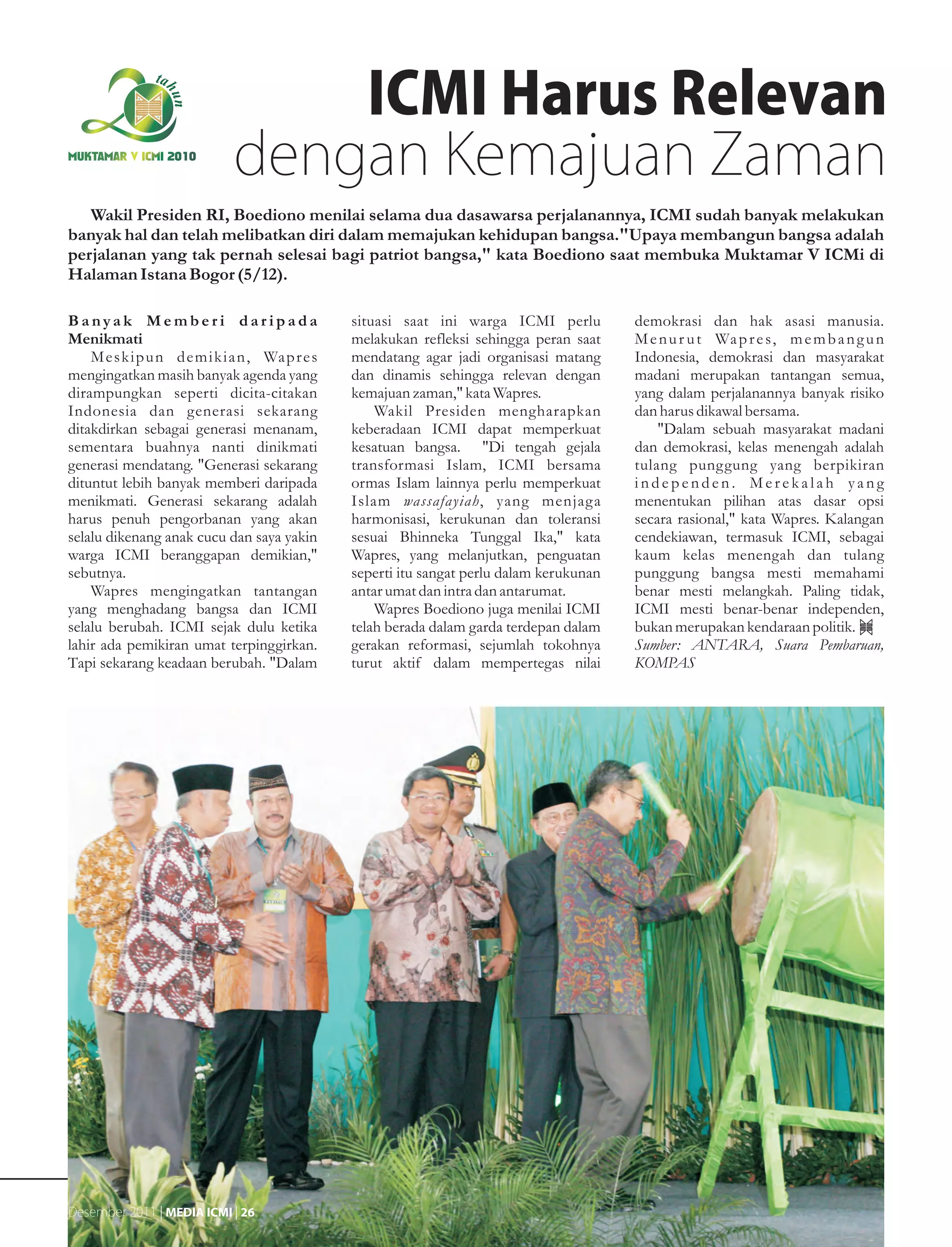 ICMI Harus Relevan
MUKTAMAR V ICMI 2010
                               dengan Kemajuan Zaman
   Wakil Presiden RI, Boediono menilai selama dua dasawarsa perjalanannya, ICMI sudah banyak melakukan
banyak hal dan telah melibatkan diri dalam memajukan kehidupan bangsa."Upaya membangun bangsa adalah
perjalanan yang tak pernah selesai bagi patriot bangsa," kata Boediono saat membuka Muktamar V ICMi di
Halaman Istana Bogor (5/12).

Banyak Memberi daripada                            situasi saat ini warga ICMI perlu          demokrasi dan hak asasi manusia.
Menikmati                                          melakukan refleksi sehingga peran saat     M e n u r u t Wa p r e s, m e m b a n g u n
    M e s k i p u n d e m i k i a n , Wa p r e s   mendatang agar jadi organisasi matang      Indonesia, demokrasi dan masyarakat
mengingatkan masih banyak agenda yang              dan dinamis sehingga relevan dengan        madani merupakan tantangan semua,
dirampungkan seperti dicita-citakan                kemajuan zaman," kata Wapres.              yang dalam perjalanannya banyak risiko
Indonesia dan generasi sekarang                        Wakil Presiden mengharapkan            dan harus dikawal bersama.
ditakdirkan sebagai generasi menanam,              keberadaan ICMI dapat memperkuat               "Dalam sebuah masyarakat madani
sementara buahnya nanti dinikmati                  kesatuan bangsa. "Di tengah gejala         dan demokrasi, kelas menengah adalah
generasi mendatang. "Generasi sekarang             transformasi Islam, ICMI bersama           tulang punggung yang berpikiran
dituntut lebih banyak memberi daripada             ormas Islam lainnya perlu memperkuat       independen. Merekalah yang
menikmati. Generasi sekarang adalah                Islam wassafayiah, yang menjaga            menentukan pilihan atas dasar opsi
harus penuh pengorbanan yang akan                  harmonisasi, kerukunan dan toleransi       secara rasional," kata Wapres. Kalangan
selalu dikenang anak cucu dan saya yakin           sesuai Bhinneka Tunggal Ika," kata         cendekiawan, termasuk ICMI, sebagai
warga ICMI beranggapan demikian,"                  Wapres, yang melanjutkan, penguatan        kaum kelas menengah dan tulang
sebutnya.                                          seperti itu sangat perlu dalam kerukunan   punggung bangsa mesti memahami
    Wapres mengingatkan tantangan                  antar umat dan intra dan antarumat.        benar mesti melangkah. Paling tidak,
yang menghadang bangsa dan ICMI                        Wapres Boediono juga menilai ICMI      ICMI mesti benar-benar independen,
selalu berubah. ICMI sejak dulu ketika             telah berada dalam garda terdepan dalam    bukan merupakan kendaraan politik.
lahir ada pemikiran umat terpinggirkan.            gerakan reformasi, sejumlah tokohnya       Sumber: ANTARA, Suara Pembaruan,
Tapi sekarang keadaan berubah. "Dalam              turut aktif dalam mempertegas nilai        KOMPAS




Desember 2011 | MEDIA ICMI | 26
 
