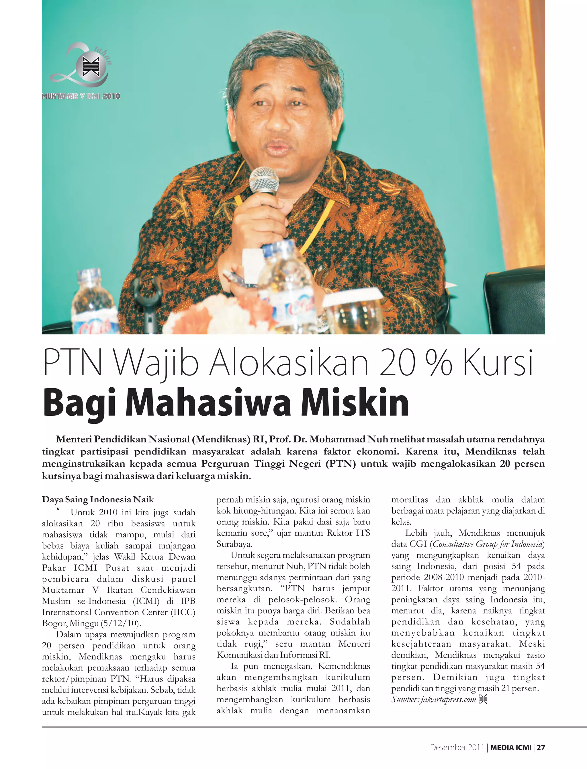 PTN Wajib Alokasikan 20 % Kursi
Bagi Mahasiwa Miskin
   Menteri Pendidikan Nasional (Mendiknas) RI, Prof. Dr. Mohammad Nuh melihat masalah utama rendahnya
tingkat partisipasi pendidikan masyarakat adalah karena faktor ekonomi. Karena itu, Mendiknas telah
menginstruksikan kepada semua Perguruan Tinggi Negeri (PTN) untuk wajib mengalokasikan 20 persen
kursinya bagi mahasiswa dari keluarga miskin.

Daya Saing Indonesia Naik                    pernah miskin saja, ngurusi orang miskin   moralitas dan akhlak mulia dalam
    •g Untuk 2010 ini kita juga sudah        kok hitung-hitungan. Kita ini semua kan    berbagai mata pelajaran yang diajarkan di
alokasikan 20 ribu beasiswa untuk            orang miskin. Kita pakai dasi saja baru    kelas.
mahasiswa tidak mampu, mulai dari            kemarin sore,” ujar mantan Rektor ITS          Lebih jauh, Mendiknas menunjuk
bebas biaya kuliah sampai tunjangan          Surabaya.                                  data CGI (Consultative Group for Indonesia)
kehidupan,” jelas Wakil Ketua Dewan              Untuk segera melaksanakan program      yang mengungkapkan kenaikan daya
Pakar ICMI Pusat saat menjadi                tersebut, menurut Nuh, PTN tidak boleh     saing Indonesia, dari posisi 54 pada
pembicara dalam diskusi panel                menunggu adanya permintaan dari yang       periode 2008-2010 menjadi pada 2010-
Muktamar V Ikatan Cendekiawan                bersangkutan. “PTN harus jemput            2011. Faktor utama yang menunjang
Muslim se-Indonesia (ICMI) di IPB            mereka di pelosok-pelosok. Orang           peningkatan daya saing Indonesia itu,
International Convention Center (IICC)       miskin itu punya harga diri. Berikan bea   menurut dia, karena naiknya tingkat
Bogor, Minggu (5/12/10).                     siswa kepada mereka. Sudahlah              pendidikan dan kesehatan, yang
    Dalam upaya mewujudkan program           pokoknya membantu orang miskin itu         m e n y e b a b k a n ke n a i k a n t i n g k a t
20 persen pendidikan untuk orang             tidak rugi,” seru mantan Menteri           kesejahteraan masyarakat. Meski
miskin, Mendiknas mengaku harus              Komunikasi dan Informasi RI.               demikian, Mendiknas mengakui rasio
melakukan pemaksaan terhadap semua               Ia pun menegaskan, Kemendiknas         tingkat pendidikan masyarakat masih 54
rektor/pimpinan PTN. “Harus dipaksa          akan mengembangkan kurikulum               persen. Demikian juga tingkat
melalui intervensi kebijakan. Sebab, tidak   berbasis akhlak mulia mulai 2011, dan      pendidikan tinggi yang masih 21 persen.
ada kebaikan pimpinan perguruan tinggi       mengembangkan kurikulum berbasis           Sumber: jakartapress.com
untuk melakukan hal itu.Kayak kita gak       akhlak mulia dengan menanamkan


                                                                                                    Desember 2011 | MEDIA ICMI | 27
 