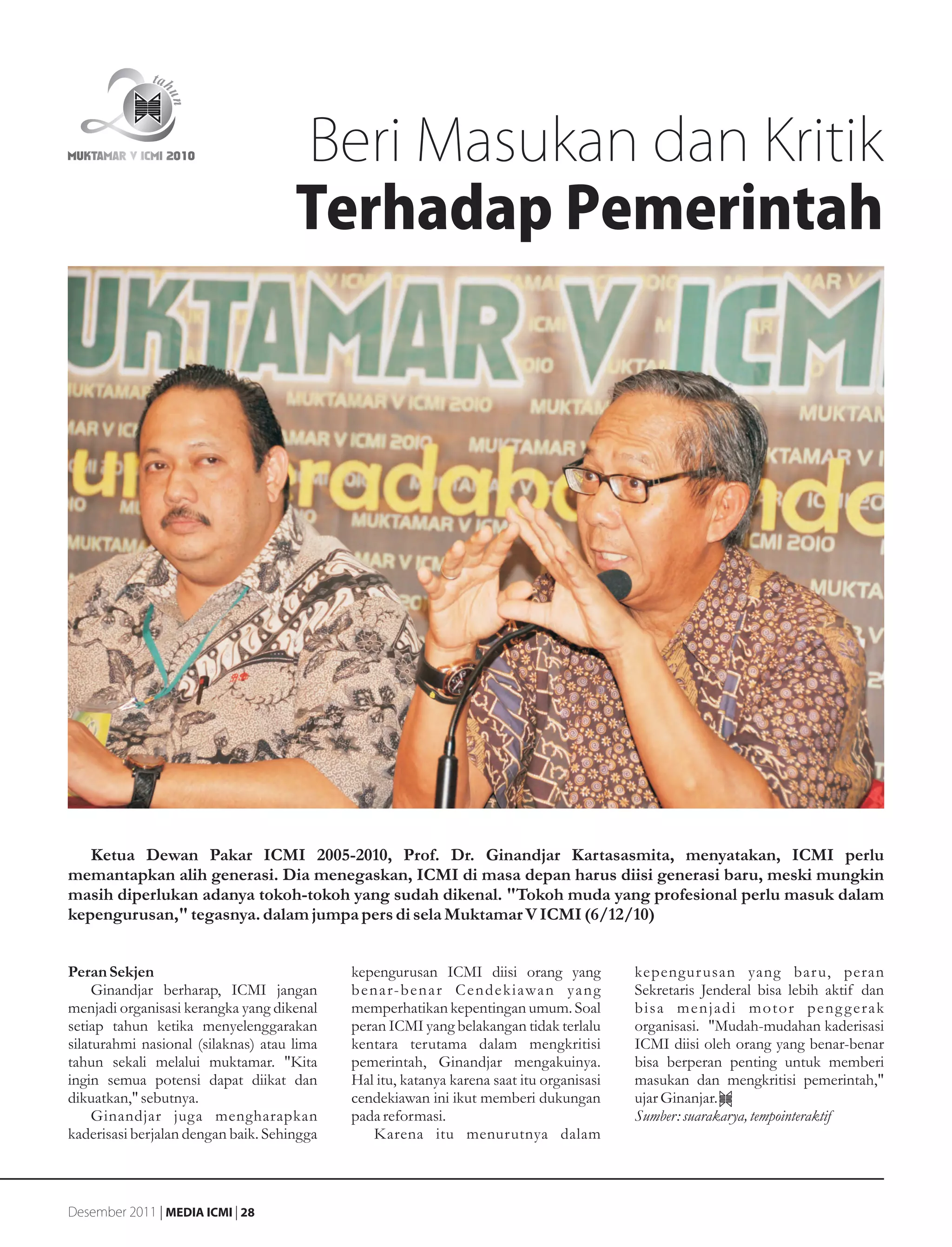 Beri Masukan dan Kritik
                                     Terhadap Pemerintah




   Ketua Dewan Pakar ICMI 2005-2010, Prof. Dr. Ginandjar Kartasasmita, menyatakan, ICMI perlu
memantapkan alih generasi. Dia menegaskan, ICMI di masa depan harus diisi generasi baru, meski mungkin
masih diperlukan adanya tokoh-tokoh yang sudah dikenal. "Tokoh muda yang profesional perlu masuk dalam
kepengurusan," tegasnya. dalam jumpa pers di sela Muktamar V ICMI (6/12/10)


Peran Sekjen                                kepengurusan ICMI diisi orang yang            kepengur usan yang bar u, peran
     Ginandjar berharap, ICMI jangan        b en a r-b en a r C en d ek i awa n ya n g    Sekretaris Jenderal bisa lebih aktif dan
menjadi organisasi kerangka yang dikenal    memperhatikan kepentingan umum. Soal          bisa menjadi motor peng g erak
setiap tahun ketika menyelenggarakan        peran ICMI yang belakangan tidak terlalu      organisasi. "Mudah-mudahan kaderisasi
silaturahmi nasional (silaknas) atau lima   kentara terutama dalam mengkritisi            ICMI diisi oleh orang yang benar-benar
tahun sekali melalui muktamar. "Kita        pemerintah, Ginandjar mengakuinya.            bisa berperan penting untuk memberi
ingin semua potensi dapat diikat dan        Hal itu, katanya karena saat itu organisasi   masukan dan mengkritisi pemerintah,"
dikuatkan," sebutnya.                       cendekiawan ini ikut memberi dukungan         ujar Ginanjar.
     Ginandjar juga mengharapkan            pada reformasi.                               Sumber: suarakarya, tempointeraktif
kaderisasi berjalan dengan baik. Sehingga       Karena itu menurutnya dalam



Desember 2011 | MEDIA ICMI | 28
 