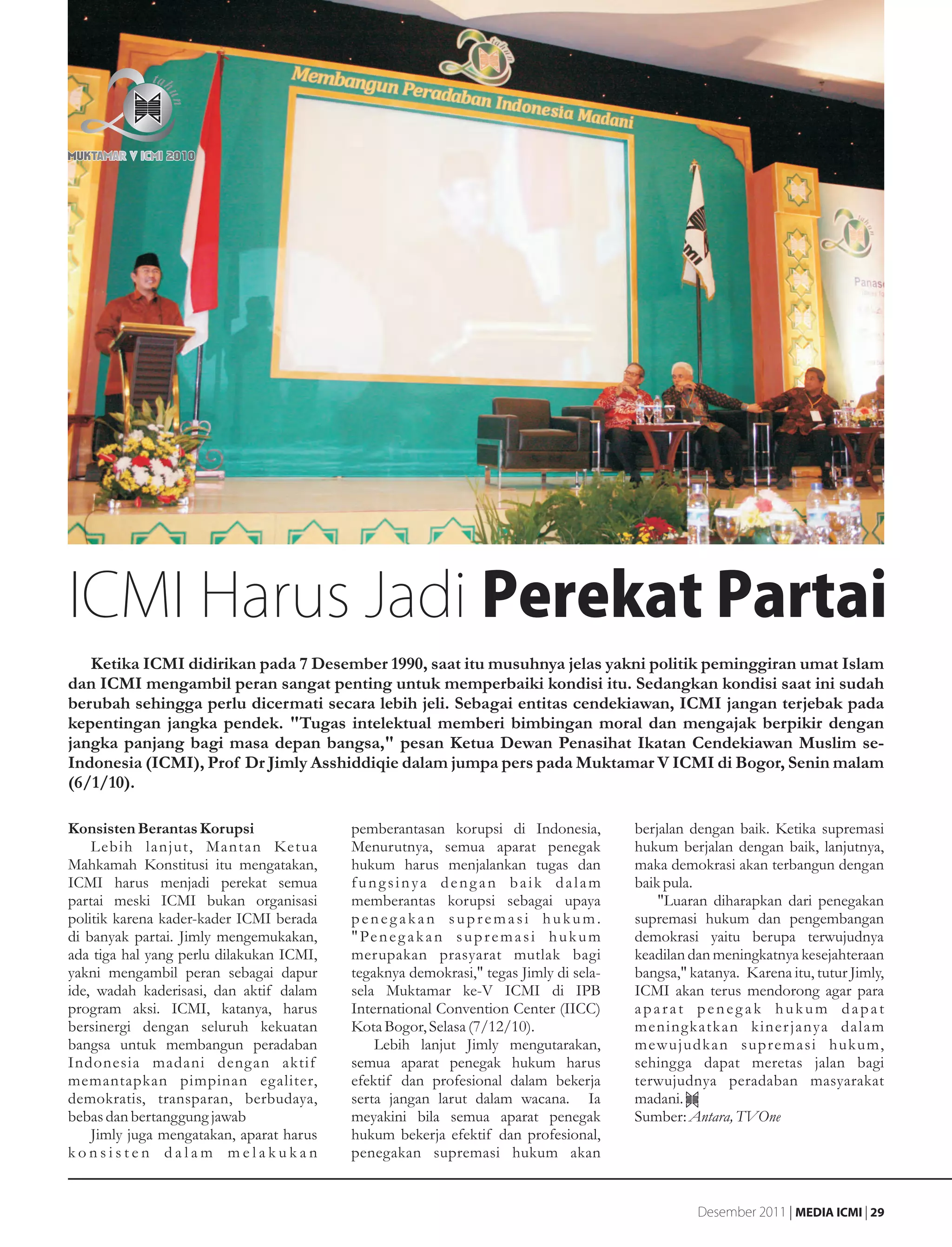 ICMI Harus Jadi Perekat Partai
   Ketika ICMI didirikan pada 7 Desember 1990, saat itu musuhnya jelas yakni politik peminggiran umat Islam
dan ICMI mengambil peran sangat penting untuk memperbaiki kondisi itu. Sedangkan kondisi saat ini sudah
berubah sehingga perlu dicermati secara lebih jeli. Sebagai entitas cendekiawan, ICMI jangan terjebak pada
kepentingan jangka pendek. "Tugas intelektual memberi bimbingan moral dan mengajak berpikir dengan
jangka panjang bagi masa depan bangsa," pesan Ketua Dewan Penasihat Ikatan Cendekiawan Muslim se-
Indonesia (ICMI), Prof Dr Jimly Asshiddiqie dalam jumpa pers pada Muktamar V ICMI di Bogor, Senin malam
(6/1/10).

Konsisten Berantas Korupsi                pemberantasan korupsi di Indonesia,              berjalan dengan baik. Ketika supremasi
    Lebih lanjut, Mantan Ketua            Menurutnya, semua aparat penegak                 hukum berjalan dengan baik, lanjutnya,
Mahkamah Konstitusi itu mengatakan,       hukum harus menjalankan tugas dan                maka demokrasi akan terbangun dengan
ICMI harus menjadi perekat semua          fungsinya dengan baik dalam                      baik pula.
partai meski ICMI bukan organisasi        memberantas korupsi sebagai upaya                    "Luaran diharapkan dari penegakan
politik karena kader-kader ICMI berada    penegakan supremasi hukum.                       supremasi hukum dan pengembangan
di banyak partai. Jimly mengemukakan,     " Pe n e g a k a n s u p r e m a s i h u k u m   demokrasi yaitu berupa terwujudnya
ada tiga hal yang perlu dilakukan ICMI,   merupakan prasyarat mutlak bagi                  keadilan dan meningkatnya kesejahteraan
yakni mengambil peran sebagai dapur       tegaknya demokrasi," tegas Jimly di sela-        bangsa," katanya. Karena itu, tutur Jimly,
ide, wadah kaderisasi, dan aktif dalam    sela Muktamar ke-V ICMI di IPB                   ICMI akan terus mendorong agar para
program aksi. ICMI, katanya, harus        International Convention Center (IICC)           aparat penegak hukum dapat
bersinergi dengan seluruh kekuatan        Kota Bogor, Selasa (7/12/10).                    meningkatkan kiner janya dalam
bangsa untuk membangun peradaban              Lebih lanjut Jimly mengutarakan,             mewujudkan supremasi hukum,
Indonesia madani deng an aktif            semua aparat penegak hukum harus                 sehingga dapat meretas jalan bagi
memantapkan pimpinan egaliter,            efektif dan profesional dalam bekerja            terwujudnya peradaban masyarakat
demokratis, transparan, berbudaya,        serta jangan larut dalam wacana. Ia              madani.
bebas dan bertanggung jawab               meyakini bila semua aparat penegak               Sumber: Antara, TVOne
    Jimly juga mengatakan, aparat harus   hukum bekerja efektif dan profesional,
konsisten dalam melakukan                 penegakan supremasi hukum akan


                                                                                                     Desember 2011 | MEDIA ICMI | 29
 