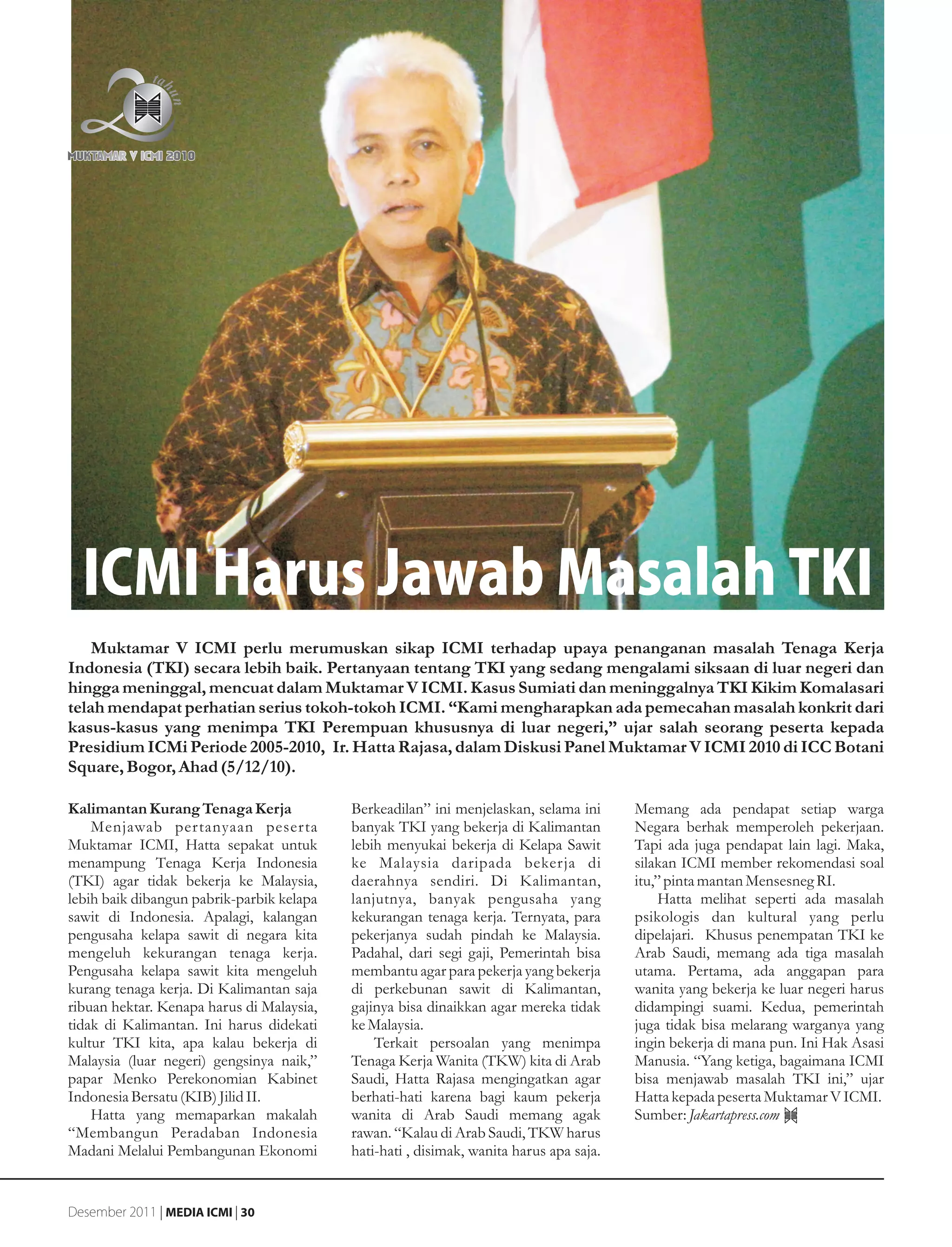 ICMI Harus Jawab Masalah TKI
    Muktamar V ICMI perlu merumuskan sikap ICMI terhadap upaya penanganan masalah Tenaga Kerja
Indonesia (TKI) secara lebih baik. Pertanyaan tentang TKI yang sedang mengalami siksaan di luar negeri dan
hingga meninggal, mencuat dalam Muktamar V ICMI. Kasus Sumiati dan meninggalnya TKI Kikim Komalasari
telah mendapat perhatian serius tokoh-tokoh ICMI. “Kami mengharapkan ada pemecahan masalah konkrit dari
kasus-kasus yang menimpa TKI Perempuan khususnya di luar negeri,” ujar salah seorang peserta kepada
Presidium ICMi Periode 2005-2010, Ir. Hatta Rajasa, dalam Diskusi Panel Muktamar V ICMI 2010 di ICC Botani
Square, Bogor, Ahad (5/12/10).

Kalimantan Kurang Tenaga Kerja             Berkeadilan” ini menjelaskan, selama ini      Memang ada pendapat setiap warga
    Menjawab pertanyaan peserta            banyak TKI yang bekerja di Kalimantan         Negara berhak memperoleh pekerjaan.
Muktamar ICMI, Hatta sepakat untuk         lebih menyukai bekerja di Kelapa Sawit        Tapi ada juga pendapat lain lagi. Maka,
menampung Tenaga Kerja Indonesia           ke Malaysia daripada bekerja di               silakan ICMI member rekomendasi soal
(TKI) agar tidak bekerja ke Malaysia,      daerahnya sendiri. Di Kalimantan,             itu,” pinta mantan Mensesneg RI.
lebih baik dibangun pabrik-parbik kelapa   lanjutnya, banyak pengusaha yang                   Hatta melihat seperti ada masalah
sawit di Indonesia. Apalagi, kalangan      kekurangan tenaga kerja. Ternyata, para       psikologis dan kultural yang perlu
pengusaha kelapa sawit di negara kita      pekerjanya sudah pindah ke Malaysia.          dipelajari. Khusus penempatan TKI ke
mengeluh kekurangan tenaga kerja.          Padahal, dari segi gaji, Pemerintah bisa      Arab Saudi, memang ada tiga masalah
Pengusaha kelapa sawit kita mengeluh       membantu agar para pekerja yang bekerja       utama. Pertama, ada anggapan para
kurang tenaga kerja. Di Kalimantan saja    di perkebunan sawit di Kalimantan,            wanita yang bekerja ke luar negeri harus
ribuan hektar. Kenapa harus di Malaysia,   gajinya bisa dinaikkan agar mereka tidak      didampingi suami. Kedua, pemerintah
tidak di Kalimantan. Ini harus didekati    ke Malaysia.                                  juga tidak bisa melarang warganya yang
kultur TKI kita, apa kalau bekerja di          Terkait persoalan yang menimpa            ingin bekerja di mana pun. Ini Hak Asasi
Malaysia (luar negeri) gengsinya naik,”    Tenaga Kerja Wanita (TKW) kita di Arab        Manusia. “Yang ketiga, bagaimana ICMI
papar Menko Perekonomian Kabinet           Saudi, Hatta Rajasa mengingatkan agar         bisa menjawab masalah TKI ini,” ujar
Indonesia Bersatu (KIB) Jilid II.          berhati-hati karena bagi kaum pekerja         Hatta kepada peserta Muktamar V ICMI.
    Hatta yang memaparkan makalah          wanita di Arab Saudi memang agak              Sumber: Jakartapress.com
“Membangun Peradaban Indonesia             rawan. “Kalau di Arab Saudi, TKW harus
Madani Melalui Pembangunan Ekonomi         hati-hati , disimak, wanita harus apa saja.


Desember 2011 | MEDIA ICMI | 30
 