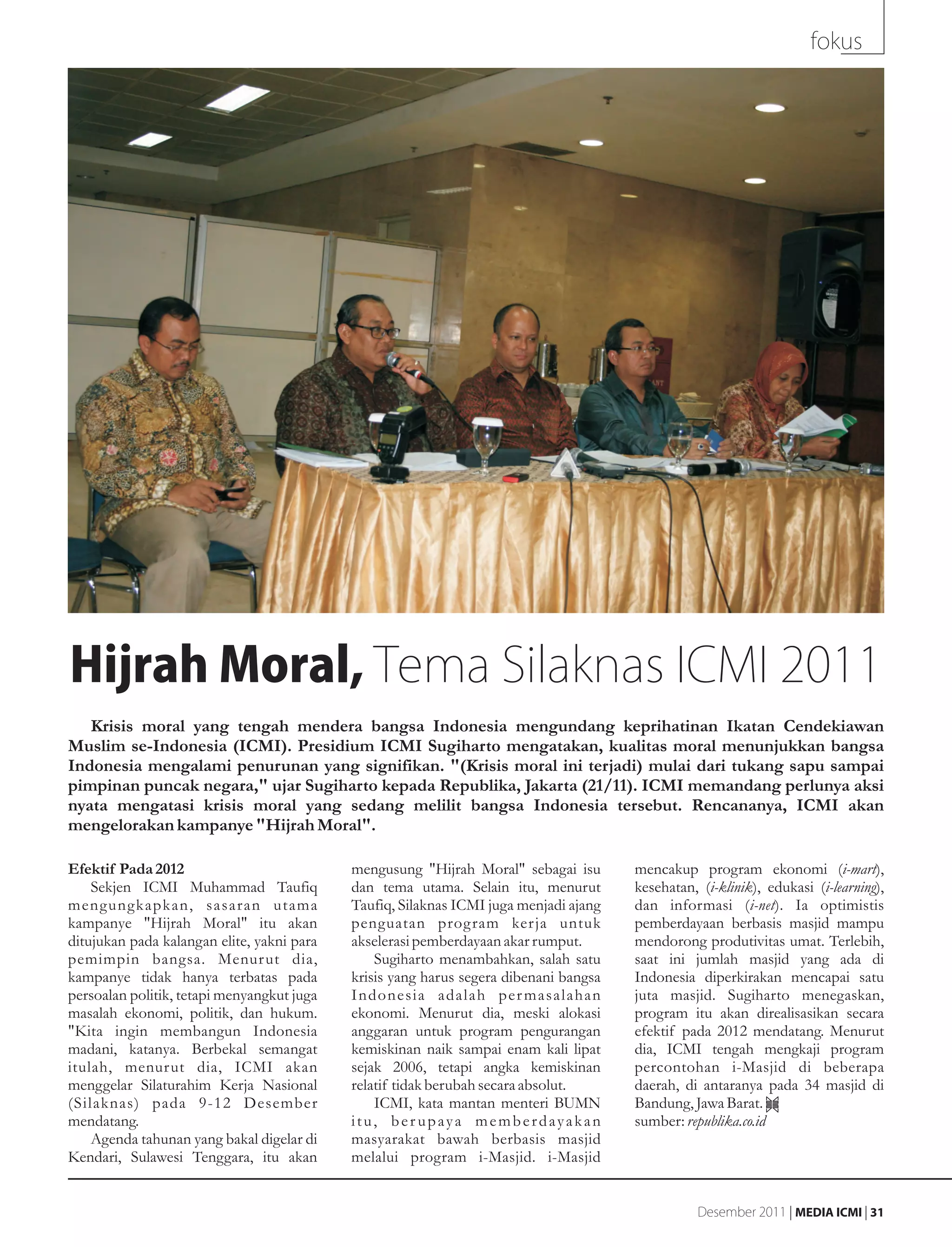 fokus




Hijrah Moral, Tema Silaknas ICMI 2011
   Krisis moral yang tengah mendera bangsa Indonesia mengundang keprihatinan Ikatan Cendekiawan
Muslim se-Indonesia (ICMI). Presidium ICMI Sugiharto mengatakan, kualitas moral menunjukkan bangsa
Indonesia mengalami penurunan yang signifikan. "(Krisis moral ini terjadi) mulai dari tukang sapu sampai
pimpinan puncak negara," ujar Sugiharto kepada Republika, Jakarta (21/11). ICMI memandang perlunya aksi
nyata mengatasi krisis moral yang sedang melilit bangsa Indonesia tersebut. Rencananya, ICMI akan
mengelorakan kampanye "Hijrah Moral".

Efektif Pada 2012                           mengusung "Hijrah Moral" sebagai isu       mencakup program ekonomi (i-mart),
    Sekjen ICMI Muhammad Taufiq             dan tema utama. Selain itu, menurut        kesehatan, (i-klinik), edukasi (i-learning),
mengungkapkan, sasaran utama                Taufiq, Silaknas ICMI juga menjadi ajang   dan informasi (i-net). Ia optimistis
kampanye "Hijrah Moral" itu akan            penguatan prog ram kerja untuk             pemberdayaan berbasis masjid mampu
ditujukan pada kalangan elite, yakni para   akselerasi pemberdayaan akar rumput.       mendorong produtivitas umat. Terlebih,
pemimpin bangsa. Menur ut dia,                  Sugiharto menambahkan, salah satu      saat ini jumlah masjid yang ada di
kampanye tidak hanya terbatas pada          krisis yang harus segera dibenani bangsa   Indonesia diperkirakan mencapai satu
persoalan politik, tetapi menyangkut juga   Indonesia adalah per masalahan             juta masjid. Sugiharto menegaskan,
masalah ekonomi, politik, dan hukum.        ekonomi. Menurut dia, meski alokasi        program itu akan direalisasikan secara
"Kita ingin membangun Indonesia             anggaran untuk program pengurangan         efektif pada 2012 mendatang. Menurut
madani, katanya. Berbekal semangat          kemiskinan naik sampai enam kali lipat     dia, ICMI tengah mengkaji program
itulah, menurut dia, ICMI akan              sejak 2006, tetapi angka kemiskinan        percontohan i-Masjid di beberapa
menggelar Silaturahim Kerja Nasional        relatif tidak berubah secara absolut.      daerah, di antaranya pada 34 masjid di
(Silaknas) pada 9-12 Desember                   ICMI, kata mantan menteri BUMN         Bandung, Jawa Barat.
mendatang.                                  itu, ber upaya memberdayakan               sumber: republika.co.id
    Agenda tahunan yang bakal digelar di    masyarakat bawah berbasis masjid
Kendari, Sulawesi Tenggara, itu akan        melalui program i-Masjid. i-Masjid


                                                                                                  Desember 2011 | MEDIA ICMI | 31
 