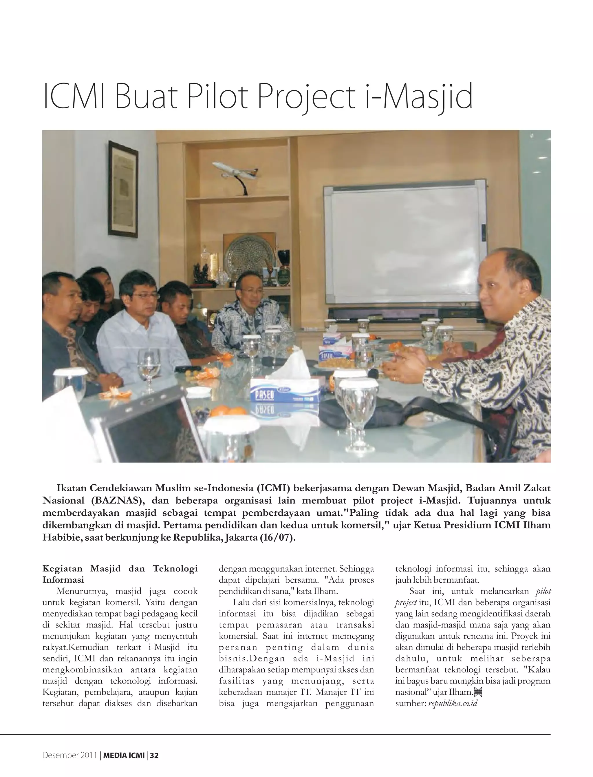 ICMI Buat Pilot Project i-Masjid




   Ikatan Cendekiawan Muslim se-Indonesia (ICMI) bekerjasama dengan Dewan Masjid, Badan Amil Zakat
Nasional (BAZNAS), dan beberapa organisasi lain membuat pilot project i-Masjid. Tujuannya untuk
memberdayakan masjid sebagai tempat pemberdayaan umat."Paling tidak ada dua hal lagi yang bisa
dikembangkan di masjid. Pertama pendidikan dan kedua untuk komersil," ujar Ketua Presidium ICMI Ilham
Habibie, saat berkunjung ke Republika, Jakarta (16/07).

Kegiatan Masjid dan Teknologi            dengan menggunakan internet. Sehingga        teknologi informasi itu, sehingga akan
Informasi                                dapat dipelajari bersama. "Ada proses        jauh lebih bermanfaat.
    Menurutnya, masjid juga cocok        pendidikan di sana," kata Ilham.                  Saat ini, untuk melancarkan pilot
untuk kegiatan komersil. Yaitu dengan        Lalu dari sisi komersialnya, teknologi   project itu, ICMI dan beberapa organisasi
menyediakan tempat bagi pedagang kecil   informasi itu bisa dijadikan sebagai         yang lain sedang mengidentifikasi daerah
di sekitar masjid. Hal tersebut justru   tempat pemasaran atau transaksi              dan masjid-masjid mana saja yang akan
menunjukan kegiatan yang menyentuh       komersial. Saat ini internet memegang        digunakan untuk rencana ini. Proyek ini
rakyat.Kemudian terkait i-Masjid itu     peranan penting dalam dunia                  akan dimulai di beberapa masjid terlebih
sendiri, ICMI dan rekanannya itu ingin   bisnis.Deng an ada i-Masjid ini              dahulu, untuk melihat seberapa
mengkombinasikan antara kegiatan         diharapakan setiap mempunyai akses dan       bermanfaat teknologi tersebut. "Kalau
masjid dengan tekonologi informasi.      fasilitas yang menunjang, ser ta             ini bagus baru mungkin bisa jadi program
Kegiatan, pembelajara, ataupun kajian    keberadaan manajer IT. Manajer IT ini        nasional” ujar Ilham.
tersebut dapat diakses dan disebarkan    bisa juga mengajarkan penggunaan             sumber: republika.co.id




Desember 2011 | MEDIA ICMI | 32
 