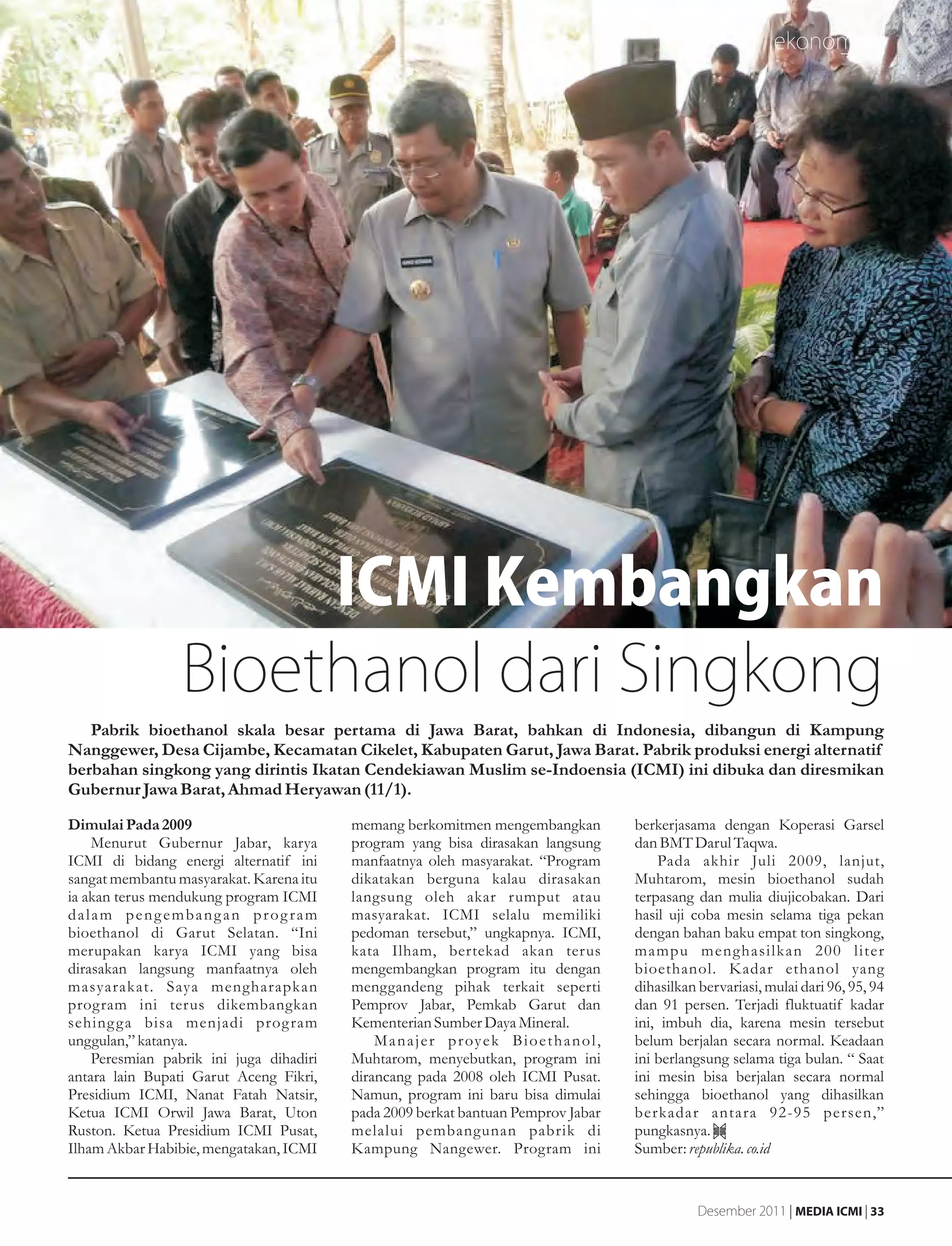 ekonomi




                      ICMI Kembangkan
                 Bioethanol dari Singkong
   Pabrik bioethanol skala besar pertama di Jawa Barat, bahkan di Indonesia, dibangun di Kampung
Nanggewer, Desa Cijambe, Kecamatan Cikelet, Kabupaten Garut, Jawa Barat. Pabrik produksi energi alternatif
berbahan singkong yang dirintis Ikatan Cendekiawan Muslim se-Indoensia (ICMI) ini dibuka dan diresmikan
Gubernur Jawa Barat, Ahmad Heryawan (11/1).
Dimulai Pada 2009                        memang berkomitmen mengembangkan                     berkerjasama dengan Koperasi Garsel
    Menurut Gubernur Jabar, karya        program yang bisa dirasakan langsung                 dan BMT Darul Taqwa.
ICMI di bidang energi alternatif ini     manfaatnya oleh masyarakat. “Program                     Pada akhir Juli 2009, lanjut,
sangat membantu masyarakat. Karena itu   dikatakan berguna kalau dirasakan                    Muhtarom, mesin bioethanol sudah
ia akan terus mendukung program ICMI     langsung oleh akar rumput atau                       terpasang dan mulia diujicobakan. Dari
dalam pengembangan program               masyarakat. ICMI selalu memiliki                     hasil uji coba mesin selama tiga pekan
bioethanol di Garut Selatan. “Ini        pedoman tersebut,” ungkapnya. ICMI,                  dengan bahan baku empat ton singkong,
merupakan karya ICMI yang bisa           kata Ilham, bertekad akan terus                      mampu menghasilkan 200 liter
dirasakan langsung manfaatnya oleh       mengembangkan program itu dengan                     bioethanol. Kadar ethanol yang
masyarakat. Saya mengharapkan            menggandeng pihak terkait seperti                    dihasilkan bervariasi, mulai dari 96, 95, 94
program ini terus dikembangkan           Pemprov Jabar, Pemkab Garut dan                      dan 91 persen. Terjadi fluktuatif kadar
sehing g a bisa menjadi prog ram         Kementerian Sumber Daya Mineral.                     ini, imbuh dia, karena mesin tersebut
unggulan,” katanya.                          M a n a j e r p r oy e k B i o e t h a n o l ,   belum berjalan secara normal. Keadaan
    Peresmian pabrik ini juga dihadiri   Muhtarom, menyebutkan, program ini                   ini berlangsung selama tiga bulan. “ Saat
antara lain Bupati Garut Aceng Fikri,    dirancang pada 2008 oleh ICMI Pusat.                 ini mesin bisa berjalan secara normal
Presidium ICMI, Nanat Fatah Natsir,      Namun, program ini baru bisa dimulai                 sehingga bioethanol yang dihasilkan
Ketua ICMI Orwil Jawa Barat, Uton        pada 2009 berkat bantuan Pemprov Jabar               berkadar antara 92-95 persen,”
Ruston. Ketua Presidium ICMI Pusat,      melalui pembangunan pabrik di                        pungkasnya.
Ilham Akbar Habibie, mengatakan, ICMI    Kampung Nangewer. Program ini                        Sumber: republika. co.id


                                                                                                         Desember 2011 | MEDIA ICMI | 33
 