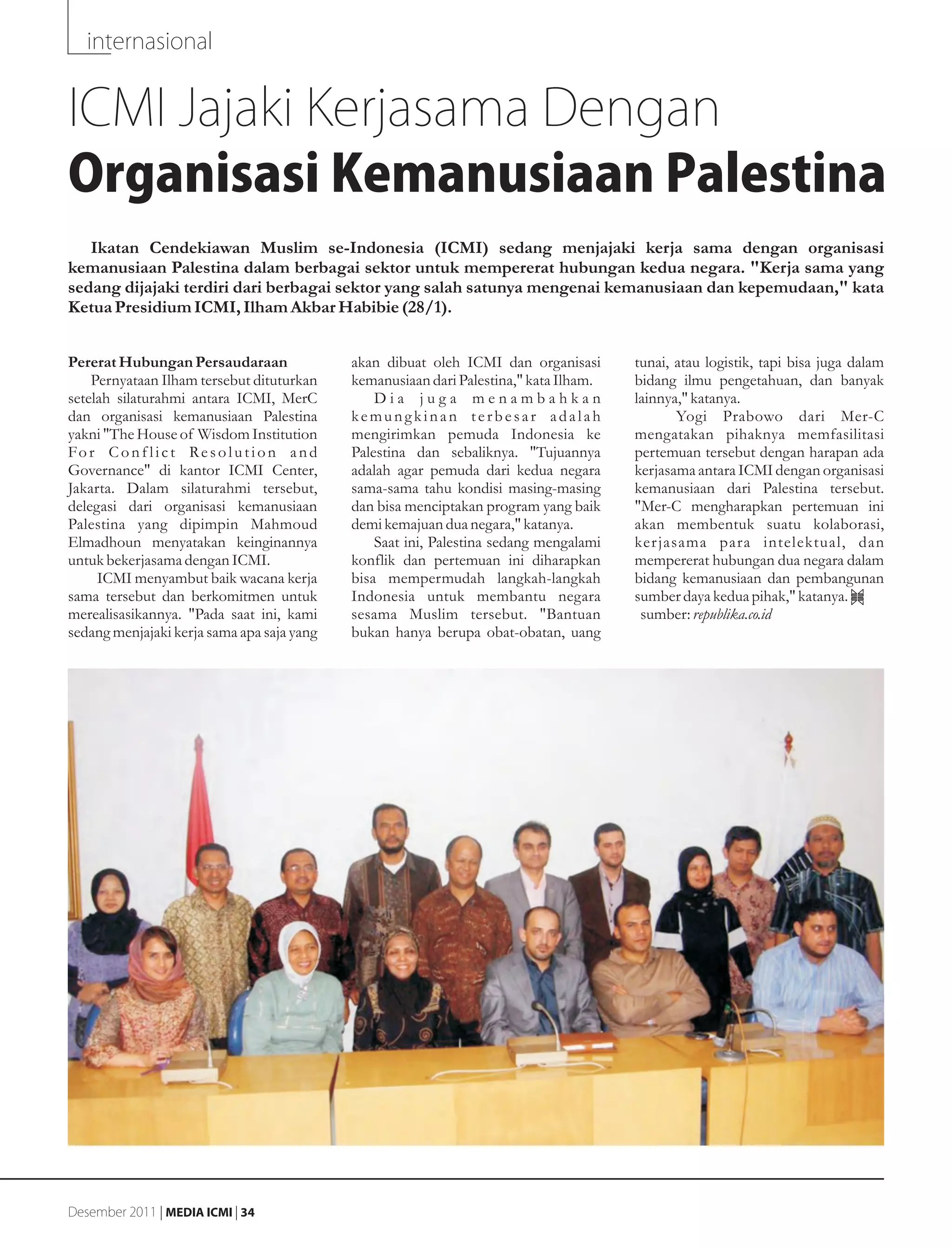 internasional


ICMI Jajaki Kerjasama Dengan
Organisasi Kemanusiaan Palestina
   Ikatan Cendekiawan Muslim se-Indonesia (ICMI) sedang menjajaki kerja sama dengan organisasi
kemanusiaan Palestina dalam berbagai sektor untuk mempererat hubungan kedua negara. "Kerja sama yang
sedang dijajaki terdiri dari berbagai sektor yang salah satunya mengenai kemanusiaan dan kepemudaan," kata
Ketua Presidium ICMI, Ilham Akbar Habibie (28/1).


Pererat Hubungan Persaudaraan                   akan dibuat oleh ICMI dan organisasi       tunai, atau logistik, tapi bisa juga dalam
    Pernyataan Ilham tersebut dituturkan        kemanusiaan dari Palestina," kata Ilham.   bidang ilmu pengetahuan, dan banyak
setelah silaturahmi antara ICMI, MerC               Dia juga menambahkan                   lainnya," katanya.
dan organisasi kemanusiaan Palestina            kemungkinan terbesar adalah                       Yogi Prabowo dari Mer-C
yakni "The House of Wisdom Institution          mengirimkan pemuda Indonesia ke            mengatakan pihaknya memfasilitasi
Fo r C o n f l i c t Re s o l u t i o n a n d   Palestina dan sebaliknya. "Tujuannya       pertemuan tersebut dengan harapan ada
Governance" di kantor ICMI Center,              adalah agar pemuda dari kedua negara       kerjasama antara ICMI dengan organisasi
Jakarta. Dalam silaturahmi tersebut,            sama-sama tahu kondisi masing-masing       kemanusiaan dari Palestina tersebut.
delegasi dari organisasi kemanusiaan            dan bisa menciptakan program yang baik     "Mer-C mengharapkan pertemuan ini
Palestina yang dipimpin Mahmoud                 demi kemajuan dua negara," katanya.        akan membentuk suatu kolaborasi,
Elmadhoun menyatakan keinginannya                   Saat ini, Palestina sedang mengalami   ker jasama para intelektual, dan
untuk bekerjasama dengan ICMI.                  konflik dan pertemuan ini diharapkan       mempererat hubungan dua negara dalam
     ICMI menyambut baik wacana kerja           bisa mempermudah langkah-langkah           bidang kemanusiaan dan pembangunan
sama tersebut dan berkomitmen untuk             Indonesia untuk membantu negara            sumber daya kedua pihak," katanya.
merealisasikannya. "Pada saat ini, kami         sesama Muslim tersebut. "Bantuan            sumber: republika.co.id
sedang menjajaki kerja sama apa saja yang       bukan hanya berupa obat-obatan, uang




Desember 2011 | MEDIA ICMI | 34
 