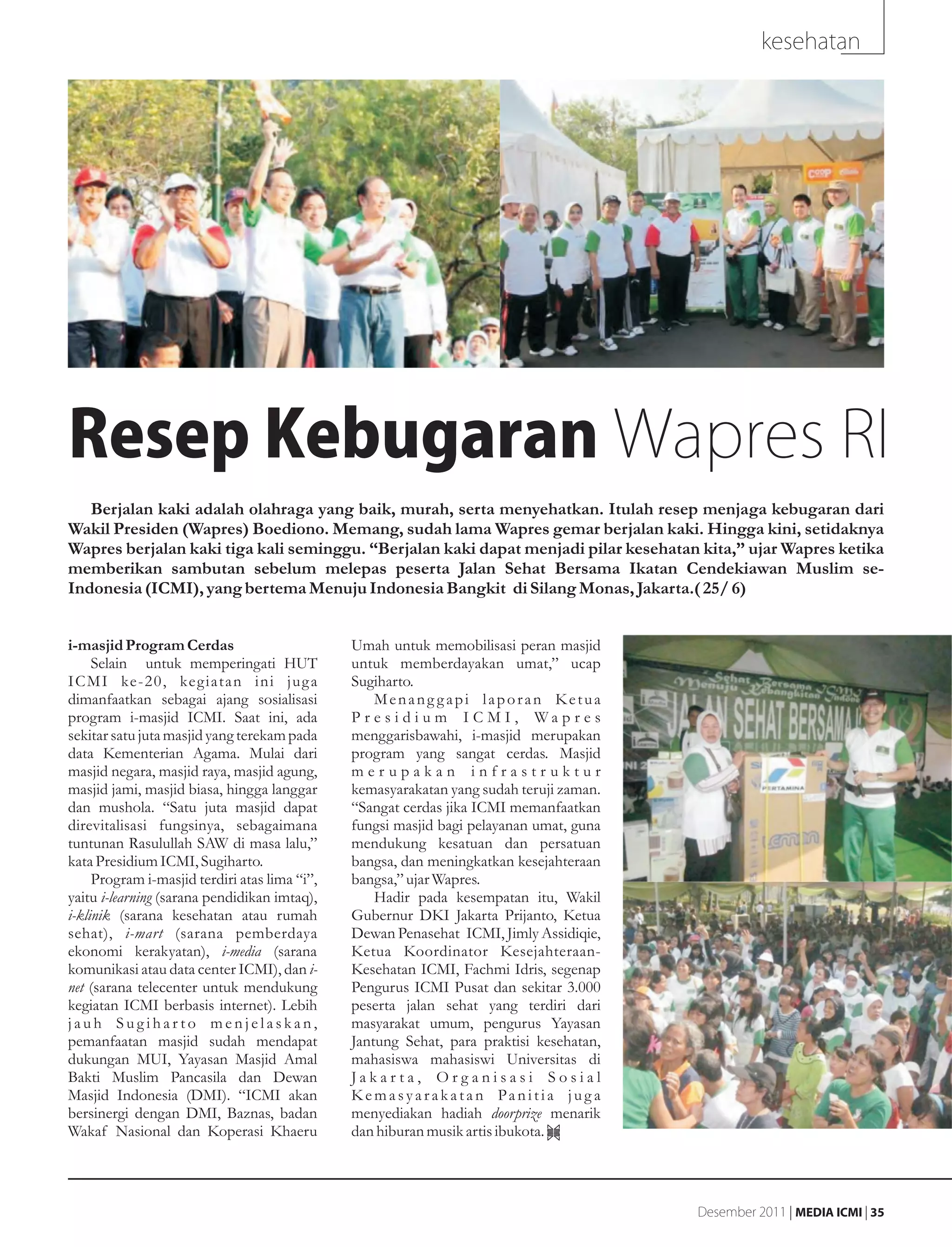 kesehatan




Resep Kebugaran Wapres RI
   Berjalan kaki adalah olahraga yang baik, murah, serta menyehatkan. Itulah resep menjaga kebugaran dari
Wakil Presiden (Wapres) Boediono. Memang, sudah lama Wapres gemar berjalan kaki. Hingga kini, setidaknya
Wapres berjalan kaki tiga kali seminggu. “Berjalan kaki dapat menjadi pilar kesehatan kita,” ujar Wapres ketika
memberikan sambutan sebelum melepas peserta Jalan Sehat Bersama Ikatan Cendekiawan Muslim se-
Indonesia (ICMI), yang bertema Menuju Indonesia Bangkit di Silang Monas, Jakarta.( 25/ 6)


i-masjid Program Cerdas                        Umah untuk memobilisasi peran masjid
     Selain untuk memperingati HUT             untuk memberdayakan umat,” ucap
ICMI ke-20, kegiatan ini jug a                 Sugiharto.
dimanfaatkan sebagai ajang sosialisasi             Menang gapi laporan Ketua
program i-masjid ICMI. Saat ini, ada           P r e s i d i u m I C M I , Wa p r e s
sekitar satu juta masjid yang terekam pada     menggarisbawahi, i-masjid merupakan
data Kementerian Agama. Mulai dari             program yang sangat cerdas. Masjid
masjid negara, masjid raya, masjid agung,      merupakan infrastruktur
masjid jami, masjid biasa, hingga langgar      kemasyarakatan yang sudah teruji zaman.
dan mushola. “Satu juta masjid dapat           “Sangat cerdas jika ICMI memanfaatkan
direvitalisasi fungsinya, sebagaimana          fungsi masjid bagi pelayanan umat, guna
tuntunan Rasulullah SAW di masa lalu,”         mendukung kesatuan dan persatuan
kata Presidium ICMI, Sugiharto.                bangsa, dan meningkatkan kesejahteraan
     Program i-masjid terdiri atas lima “i”,   bangsa,” ujar Wapres.
yaitu i-learning (sarana pendidikan imtaq),        Hadir pada kesempatan itu, Wakil
i-klinik (sarana kesehatan atau rumah          Gubernur DKI Jakarta Prijanto, Ketua
sehat), i-mart (sarana pemberdaya              Dewan Penasehat ICMI, Jimly Assidiqie,
ekonomi kerakyatan), i-media (sarana           Ketua Koordinator Kesejahteraan-
komunikasi atau data center ICMI), dan i-      Kesehatan ICMI, Fachmi Idris, segenap
net (sarana telecenter untuk mendukung         Pengurus ICMI Pusat dan sekitar 3.000
kegiatan ICMI berbasis internet). Lebih        peserta jalan sehat yang terdiri dari
jauh Sugiharto menjelaskan,                    masyarakat umum, pengurus Yayasan
pemanfaatan masjid sudah mendapat              Jantung Sehat, para praktisi kesehatan,
dukungan MUI, Yayasan Masjid Amal              mahasiswa mahasiswi Universitas di
Bakti Muslim Pancasila dan Dewan               Jakarta, Organisasi Sosial
Masjid Indonesia (DMI). “ICMI akan             Kemasyarakatan Panitia jug a
bersinergi dengan DMI, Baznas, badan           menyediakan hadiah doorprize menarik
Wakaf Nasional dan Koperasi Khaeru             dan hiburan musik artis ibukota.




                                                                                         Desember 2011 | MEDIA ICMI | 35
 