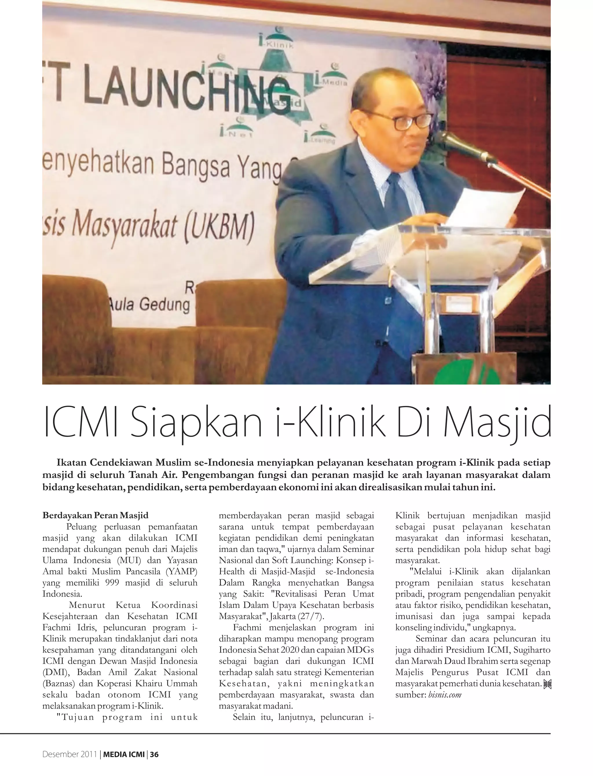 ICMI Siapkan i-Klinik Di Masjid
   Ikatan Cendekiawan Muslim se-Indonesia menyiapkan pelayanan kesehatan program i-Klinik pada setiap
masjid di seluruh Tanah Air. Pengembangan fungsi dan peranan masjid ke arah layanan masyarakat dalam
bidang kesehatan, pendidikan, serta pemberdayaan ekonomi ini akan direalisasikan mulai tahun ini.

Berdayakan Peran Masjid                         memberdayakan peran masjid sebagai         Klinik bertujuan menjadikan masjid
      Peluang perluasan pemanfaatan             sarana untuk tempat pemberdayaan           sebagai pusat pelayanan kesehatan
masjid yang akan dilakukan ICMI                 kegiatan pendidikan demi peningkatan       masyarakat dan informasi kesehatan,
mendapat dukungan penuh dari Majelis            iman dan taqwa," ujarnya dalam Seminar     serta pendidikan pola hidup sehat bagi
Ulama Indonesia (MUI) dan Yayasan               Nasional dan Soft Launching: Konsep i-     masyarakat.
Amal bakti Muslim Pancasila (YAMP)              Health di Masjid-Masjid se-Indonesia           "Melalui i-Klinik akan dijalankan
yang memiliki 999 masjid di seluruh             Dalam Rangka menyehatkan Bangsa            program penilaian status kesehatan
Indonesia.                                      yang Sakit: "Revitalisasi Peran Umat       pribadi, program pengendalian penyakit
       Menurut Ketua Koordinasi                 Islam Dalam Upaya Kesehatan berbasis       atau faktor risiko, pendidikan kesehatan,
Kesejahteraan dan Kesehatan ICMI                Masyarakat", Jakarta (27/7).               imunisasi dan juga sampai kepada
Fachmi Idris, peluncuran program i-                 Fachmi menjelaskan program ini         konseling individu," ungkapnya.
Klinik merupakan tindaklanjut dari nota         diharapkan mampu menopang program                Seminar dan acara peluncuran itu
kesepahaman yang ditandatangani oleh            Indonesia Sehat 2020 dan capaian MDGs      juga dihadiri Presidium ICMI, Sugiharto
ICMI dengan Dewan Masjid Indonesia              sebagai bagian dari dukungan ICMI          dan Marwah Daud Ibrahim serta segenap
(DMI), Badan Amil Zakat Nasional                terhadap salah satu strategi Kementerian   Majelis Pengurus Pusat ICMI dan
(Baznas) dan Koperasi Khairu Ummah              Kesehatan, yakni meningkatkan              masyarakat pemerhati dunia kesehatan.
sekalu badan otonom ICMI yang                   pemberdayaan masyarakat, swasta dan        sumber: bisnis.com
melaksanakan program i-Klinik.                  masyarakat madani.
   " Tu j u a n p r o g r a m i n i u n t u k       Selain itu, lanjutnya, peluncuran i-


Desember 2011 | MEDIA ICMI | 36
 