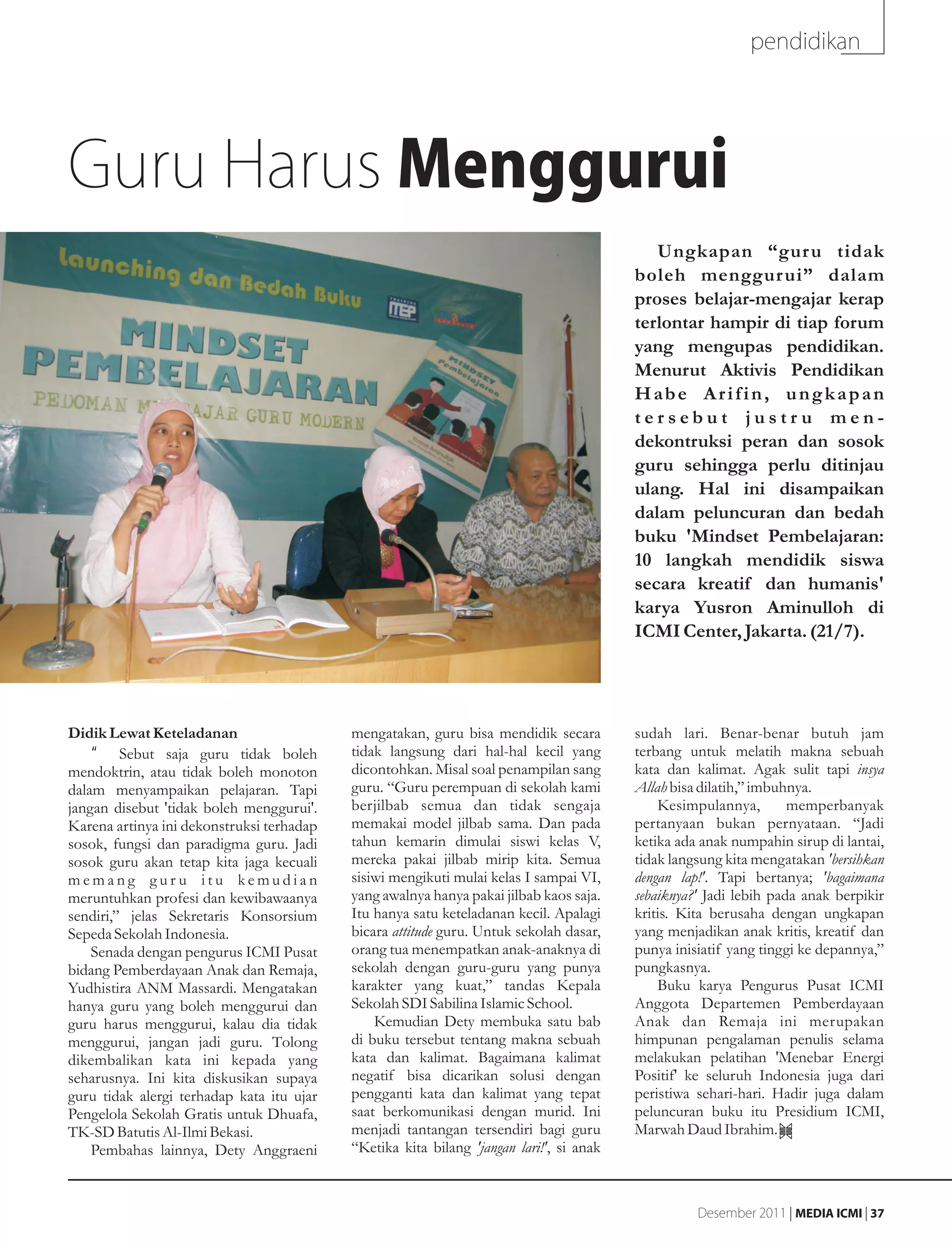 pendidikan




Guru Harus Menggurui
                                                                                            Ungkapan “gur u tidak
                                                                                         boleh menggur ui” dalam
                                                                                         proses belajar-mengajar kerap
                                                                                         terlontar hampir di tiap forum
                                                                                         yang mengupas pendidikan.
                                                                                         Menurut Aktivis Pendidikan
                                                                                         Habe Arifin, ungkapan
                                                                                         tersebut justru men-
                                                                                         dekontruksi peran dan sosok
                                                                                         guru sehingga perlu ditinjau
                                                                                         ulang. Hal ini disampaikan
                                                                                         dalam peluncuran dan bedah
                                                                                         buku 'Mindset Pembelajaran:
                                                                                         10 langkah mendidik siswa
                                                                                         secara kreatif dan humanis'
                                                                                         karya Yusron Aminulloh di
                                                                                         ICMI Center, Jakarta. (21/7).




Didik Lewat Keteladanan                    mengatakan, guru bisa mendidik secara         sudah lari. Benar-benar butuh jam
    •g Sebut saja guru tidak boleh         tidak langsung dari hal-hal kecil yang        terbang untuk melatih makna sebuah
mendoktrin, atau tidak boleh monoton       dicontohkan. Misal soal penampilan sang       kata dan kalimat. Agak sulit tapi insya
dalam menyampaikan pelajaran. Tapi         guru. “Guru perempuan di sekolah kami         Allah bisa dilatih,” imbuhnya.
jangan disebut 'tidak boleh menggurui'.    berjilbab semua dan tidak sengaja                 Kesimpulannya,        memperbanyak
Karena artinya ini dekonstruksi terhadap   memakai model jilbab sama. Dan pada           pertanyaan bukan pernyataan. “Jadi
sosok, fungsi dan paradigma guru. Jadi     tahun kemarin dimulai siswi kelas V,          ketika ada anak numpahin sirup di lantai,
sosok guru akan tetap kita jaga kecuali    mereka pakai jilbab mirip kita. Semua         tidak langsung kita mengatakan 'bersihkan
memang guru itu kemudian                   sisiwi mengikuti mulai kelas I sampai VI,     dengan lap!'. Tapi bertanya; 'bagaimana
meruntuhkan profesi dan kewibawaanya       yang awalnya hanya pakai jilbab kaos saja.    sebaiknya?' Jadi lebih pada anak berpikir
sendiri,” jelas Sekretaris Konsorsium      Itu hanya satu keteladanan kecil. Apalagi     kritis. Kita berusaha dengan ungkapan
Sepeda Sekolah Indonesia.                  bicara attitude guru. Untuk sekolah dasar,    yang menjadikan anak kritis, kreatif dan
    Senada dengan pengurus ICMI Pusat      orang tua menempatkan anak-anaknya di         punya inisiatif yang tinggi ke depannya,”
bidang Pemberdayaan Anak dan Remaja,       sekolah dengan guru-guru yang punya           pungkasnya.
Yudhistira ANM Massardi. Mengatakan        karakter yang kuat,” tandas Kepala                Buku karya Pengurus Pusat ICMI
hanya guru yang boleh menggurui dan        Sekolah SDI Sabilina Islamic School.          Anggota Departemen Pemberdayaan
guru harus menggurui, kalau dia tidak          Kemudian Dety membuka satu bab            Anak dan Remaja ini merupakan
menggurui, jangan jadi guru. Tolong        di buku tersebut tentang makna sebuah         himpunan pengalaman penulis selama
dikembalikan kata ini kepada yang          kata dan kalimat. Bagaimana kalimat           melakukan pelatihan 'Menebar Energi
seharusnya. Ini kita diskusikan supaya     negatif bisa dicarikan solusi dengan          Positif' ke seluruh Indonesia juga dari
guru tidak alergi terhadap kata itu ujar   pengganti kata dan kalimat yang tepat         peristiwa sehari-hari. Hadir juga dalam
Pengelola Sekolah Gratis untuk Dhuafa,     saat berkomunikasi dengan murid. Ini          peluncuran buku itu Presidium ICMI,
TK-SD Batutis Al-Ilmi Bekasi.              menjadi tantangan tersendiri bagi guru        Marwah Daud Ibrahim.
    Pembahas lainnya, Dety Anggraeni       “Ketika kita bilang 'jangan lari!', si anak



                                                                                                   Desember 2011 | MEDIA ICMI | 37
 