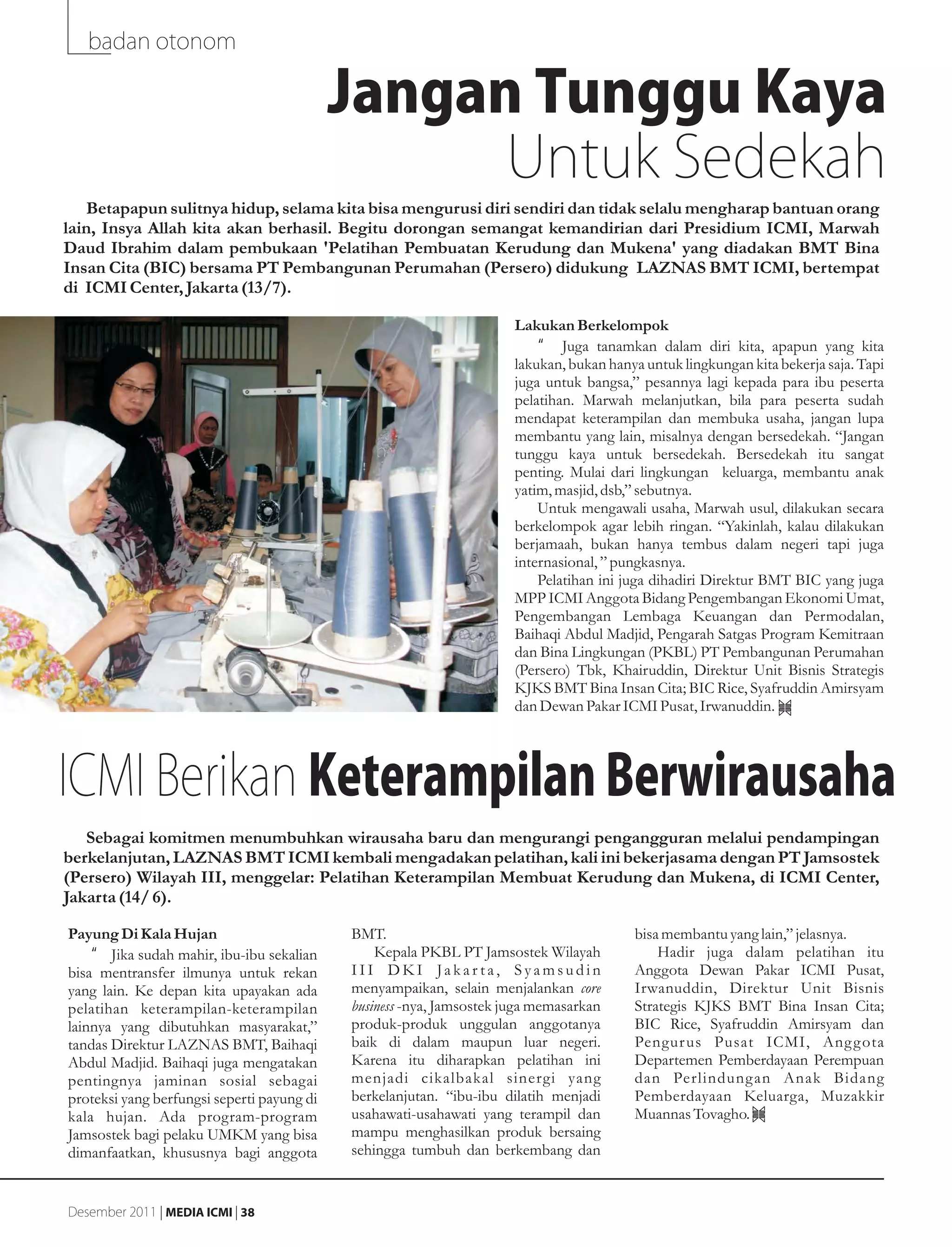 badan otonom

                                            Jangan Tunggu Kaya
                                                  Untuk Sedekah
   Betapapun sulitnya hidup, selama kita bisa mengurusi diri sendiri dan tidak selalu mengharap bantuan orang
lain, Insya Allah kita akan berhasil. Begitu dorongan semangat kemandirian dari Presidium ICMI, Marwah
Daud Ibrahim dalam pembukaan 'Pelatihan Pembuatan Kerudung dan Mukena' yang diadakan BMT Bina
Insan Cita (BIC) bersama PT Pembangunan Perumahan (Persero) didukung LAZNAS BMT ICMI, bertempat
di ICMI Center, Jakarta (13/7).

                                                                      Lakukan Berkelompok
                                                                          •g Juga tanamkan dalam diri kita, apapun yang kita
                                                                      lakukan, bukan hanya untuk lingkungan kita bekerja saja. Tapi
                                                                      juga untuk bangsa,” pesannya lagi kepada para ibu peserta
                                                                      pelatihan. Marwah melanjutkan, bila para peserta sudah
                                                                      mendapat keterampilan dan membuka usaha, jangan lupa
                                                                      membantu yang lain, misalnya dengan bersedekah. “Jangan
                                                                      tunggu kaya untuk bersedekah. Bersedekah itu sangat
                                                                      penting. Mulai dari lingkungan keluarga, membantu anak
                                                                      yatim, masjid, dsb,” sebutnya.
                                                                          Untuk mengawali usaha, Marwah usul, dilakukan secara
                                                                      berkelompok agar lebih ringan. “Yakinlah, kalau dilakukan
                                                                      berjamaah, bukan hanya tembus dalam negeri tapi juga
                                                                      internasional, ” pungkasnya.
                                                                          Pelatihan ini juga dihadiri Direktur BMT BIC yang juga
                                                                      MPP ICMI Anggota Bidang Pengembangan Ekonomi Umat,
                                                                      Pengembangan Lembaga Keuangan dan Permodalan,
                                                                      Baihaqi Abdul Madjid, Pengarah Satgas Program Kemitraan
                                                                      dan Bina Lingkungan (PKBL) PT Pembangunan Perumahan
                                                                      (Persero) Tbk, Khairuddin, Direktur Unit Bisnis Strategis
                                                                      KJKS BMT Bina Insan Cita; BIC Rice, Syafruddin Amirsyam
                                                                      dan Dewan Pakar ICMI Pusat, Irwanuddin.




ICMI Berikan Keterampilan Berwirausaha
   Sebagai komitmen menumbuhkan wirausaha baru dan mengurangi pengangguran melalui pendampingan
berkelanjutan, LAZNAS BMT ICMI kembali mengadakan pelatihan, kali ini bekerjasama dengan PT Jamsostek
(Persero) Wilayah III, menggelar: Pelatihan Keterampilan Membuat Kerudung dan Mukena, di ICMI Center,
Jakarta (14/ 6).

Payung Di Kala Hujan                        BMT.                                         bisa membantu yang lain,” jelasnya.
    •g Jika sudah mahir, ibu-ibu sekalian       Kepala PKBL PT Jamsostek Wilayah             Hadir juga dalam pelatihan itu
bisa mentransfer ilmunya untuk rekan        III DKI Jakar ta, Syamsudin                  Anggota Dewan Pakar ICMI Pusat,
yang lain. Ke depan kita upayakan ada       menyampaikan, selain menjalankan core        Irwanuddin, Direktur Unit Bisnis
pelatihan keterampilan-keterampilan         business -nya, Jamsostek juga memasarkan     Strategis KJKS BMT Bina Insan Cita;
lainnya yang dibutuhkan masyarakat,”        produk-produk unggulan anggotanya            BIC Rice, Syafruddin Amirsyam dan
tandas Direktur LAZNAS BMT, Baihaqi         baik di dalam maupun luar negeri.            Pengur us Pusat ICMI, Ang g ota
Abdul Madjid. Baihaqi juga mengatakan       Karena itu diharapkan pelatihan ini          Departemen Pemberdayaan Perempuan
pentingnya jaminan sosial sebagai           menjadi cikalbakal sinergi yang              dan Perlindung an Anak Bidang
proteksi yang berfungsi seperti payung di   berkelanjutan. “ibu-ibu dilatih menjadi      Pemberdayaan Keluarga, Muzakkir
kala hujan. Ada program-program             usahawati-usahawati yang terampil dan        Muannas Tovagho.
Jamsostek bagi pelaku UMKM yang bisa        mampu menghasilkan produk bersaing
dimanfaatkan, khususnya bagi anggota        sehingga tumbuh dan berkembang dan


Desember 2011 | MEDIA ICMI | 38
 