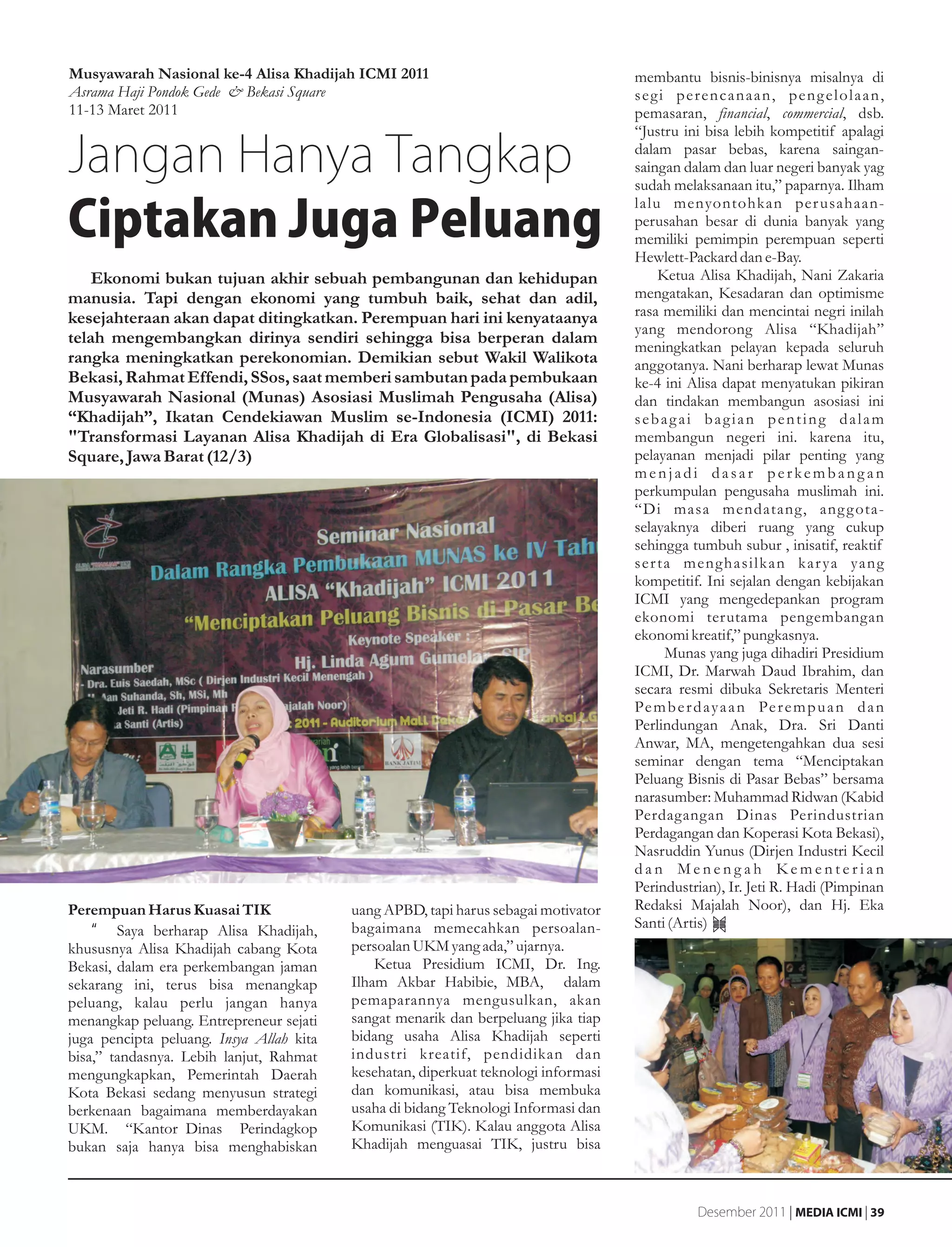 Musyawarah Nasional ke-4 Alisa Khadijah ICMI 2011                                    membantu bisnis-binisnya misalnya di
Asrama Haji Pondok Gede & Bekasi Square                                              segi perencanaan, pengelolaan,
11-13 Maret 2011                                                                     pemasaran, financial, commercial, dsb.
                                                                                     “Justru ini bisa lebih kompetitif apalagi

Jangan Hanya Tangkap                                                                 dalam pasar bebas, karena saingan-
                                                                                     saingan dalam dan luar negeri banyak yag
                                                                                     sudah melaksanaan itu,” paparnya. Ilham

Ciptakan Juga Peluang
                                                                                     lalu menyontohkan per usahaan-
                                                                                     perusahan besar di dunia banyak yang
                                                                                     memiliki pemimpin perempuan seperti
                                                                                     Hewlett-Packard dan e-Bay.
    Ekonomi bukan tujuan akhir sebuah pembangunan dan kehidupan                          Ketua Alisa Khadijah, Nani Zakaria
manusia. Tapi dengan ekonomi yang tumbuh baik, sehat dan adil,                       mengatakan, Kesadaran dan optimisme
kesejahteraan akan dapat ditingkatkan. Perempuan hari ini kenyataanya                rasa memiliki dan mencintai negri inilah
                                                                                     yang mendorong Alisa “Khadijah”
telah mengembangkan dirinya sendiri sehingga bisa berperan dalam
                                                                                     meningkatkan pelayan kepada seluruh
rangka meningkatkan perekonomian. Demikian sebut Wakil Walikota                      anggotanya. Nani berharap lewat Munas
Bekasi, Rahmat Effendi, SSos, saat memberi sambutan pada pembukaan                   ke-4 ini Alisa dapat menyatukan pikiran
Musyawarah Nasional (Munas) Asosiasi Muslimah Pengusaha (Alisa)                      dan tindakan membangun asosiasi ini
“Khadijah”, Ikatan Cendekiawan Muslim se-Indonesia (ICMI) 2011:                      sebagai bagian penting dalam
"Transformasi Layanan Alisa Khadijah di Era Globalisasi", di Bekasi                  membangun negeri ini. karena itu,
Square, Jawa Barat (12/3)                                                            pelayanan menjadi pilar penting yang
                                                                                     menjadi dasar perkembangan
                                                                                     perkumpulan pengusaha muslimah ini.
                                                                                     “Di masa mendatang, ang g ota-
                                                                                     selayaknya diberi ruang yang cukup
                                                                                     sehingga tumbuh subur , inisatif, reaktif
                                                                                     ser ta menghasilkan kar ya yang
                                                                                     kompetitif. Ini sejalan dengan kebijakan
                                                                                     ICMI yang mengedepankan program
                                                                                     ekonomi terutama pengembangan
                                                                                     ekonomi kreatif,” pungkasnya.
                                                                                          Munas yang juga dihadiri Presidium
                                                                                     ICMI, Dr. Marwah Daud Ibrahim, dan
                                                                                     secara resmi dibuka Sekretaris Menteri
                                                                                     Pe m b e r d a y a a n Pe r e m p u a n d a n
                                                                                     Perlindungan Anak, Dra. Sri Danti
                                                                                     Anwar, MA, mengetengahkan dua sesi
                                                                                     seminar dengan tema “Menciptakan
                                                                                     Peluang Bisnis di Pasar Bebas” bersama
                                                                                     narasumber: Muhammad Ridwan (Kabid
                                                                                     Perdagangan Dinas Perindustrian
                                                                                     Perdagangan dan Koperasi Kota Bekasi),
                                                                                     Nasruddin Yunus (Dirjen Industri Kecil
                                                                                     dan Menengah Kementerian
                                                                                     Perindustrian), Ir. Jeti R. Hadi (Pimpinan
Perempuan Harus Kuasai TIK                uang APBD, tapi harus sebagai motivator    Redaksi Majalah Noor), dan Hj. Eka
    •g Saya berharap Alisa Khadijah,      bagaimana memecahkan persoalan-            Santi (Artis)
khususnya Alisa Khadijah cabang Kota      persoalan UKM yang ada,” ujarnya.
Bekasi, dalam era perkembangan jaman          Ketua Presidium ICMI, Dr. Ing.
sekarang ini, terus bisa menangkap        Ilham Akbar Habibie, MBA, dalam
peluang, kalau perlu jangan hanya         pemaparannya mengusulkan, akan
menangkap peluang. Entrepreneur sejati    sangat menarik dan berpeluang jika tiap
juga pencipta peluang. Insya Allah kita   bidang usaha Alisa Khadijah seperti
bisa,” tandasnya. Lebih lanjut, Rahmat    industri kreatif, pendidikan dan
mengungkapkan, Pemerintah Daerah          kesehatan, diperkuat teknologi informasi
Kota Bekasi sedang menyusun strategi      dan komunikasi, atau bisa membuka
berkenaan bagaimana memberdayakan         usaha di bidang Teknologi Informasi dan
UKM. “Kantor Dinas Perindagkop            Komunikasi (TIK). Kalau anggota Alisa
bukan saja hanya bisa menghabiskan        Khadijah menguasai TIK, justru bisa



                                                                                                Desember 2011 | MEDIA ICMI | 39
 