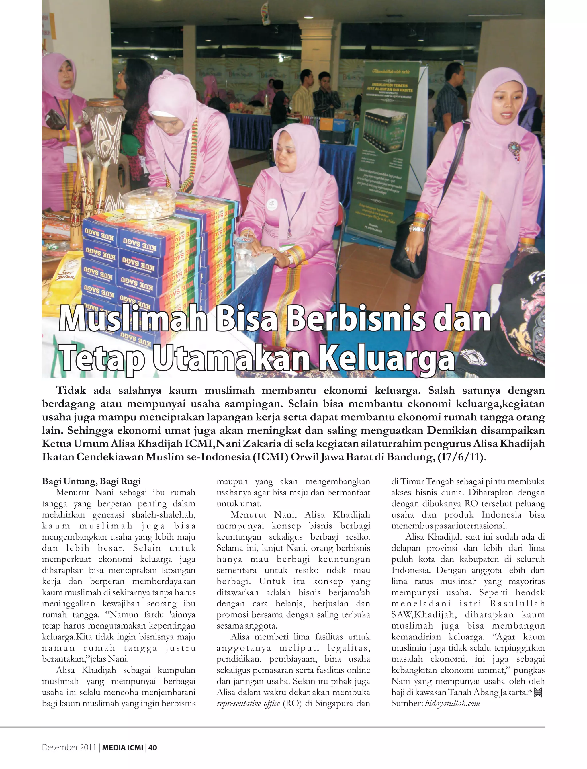 Muslimah Bisa Berbisnis dan
     Tetap Utamakan Keluarga
   Tidak ada salahnya kaum muslimah membantu ekonomi keluarga. Salah satunya dengan
berdagang atau mempunyai usaha sampingan. Selain bisa membantu ekonomi keluarga,kegiatan
usaha juga mampu menciptakan lapangan kerja serta dapat membantu ekonomi rumah tangga orang
lain. Sehingga ekonomi umat juga akan meningkat dan saling menguatkan Demikian disampaikan
Ketua Umum Alisa Khadijah ICMI,Nani Zakaria di sela kegiatan silaturrahim pengurus Alisa Khadijah
Ikatan Cendekiawan Muslim se-Indonesia (ICMI) Orwil Jawa Barat di Bandung, (17/6/11).

Bagi Untung, Bagi Rugi                             maupun yang akan mengembangkan                           di Timur Tengah sebagai pintu membuka
     Menurut Nani sebagai ibu rumah                usahanya agar bisa maju dan bermanfaat                   akses bisnis dunia. Diharapkan dengan
tangga yang berperan penting dalam                 untuk umat.                                              dengan dibukanya RO tersebut peluang
melahirkan generasi shaleh-shalehah,                    Menurut Nani, Alisa Khadijah                        usaha dan produk Indonesia bisa
kaum muslimah juga bisa                            mempunyai konsep bisnis berbagi                          menembus pasar internasional.
mengembangkan usaha yang lebih maju                keuntungan sekaligus berbagi resiko.                         Alisa Khadijah saat ini sudah ada di
d a n l e b i h b e s a r. S e l a i n u n t u k   Selama ini, lanjut Nani, orang berbisnis                 delapan provinsi dan lebih dari lima
memperkuat ekonomi keluarga juga                   hanya mau berbagi keuntung an                            puluh kota dan kabupaten di seluruh
diharapkan bisa menciptakan lapangan               sementara untuk resiko tidak mau                         Indonesia. Dengan anggota lebih dari
kerja dan berperan memberdayakan                   berbagi. Untuk itu konsep yang                           lima ratus muslimah yang mayoritas
kaum muslimah di sekitarnya tanpa harus            ditawarkan adalah bisnis berjama'ah                      mempunyai usaha. Seperti hendak
meninggalkan kewajiban seorang ibu                 dengan cara belanja, berjualan dan                       meneladani istri Rasulullah
rumah tangga. “Namun fardu 'ainnya                 promosi bersama dengan saling terbuka                    SAW,Khadijah, diharapkan kaum
tetap harus mengutamakan kepentingan               sesama anggota.                                          muslimah juga bisa membangun
keluarga.Kita tidak ingin bisnisnya maju                Alisa memberi lima fasilitas untuk                  kemandirian keluarga. “Agar kaum
namun r umah tang ga justr u                       a n g g o t a n y a m e l i p u t i l e g a l i t a s,   muslimin juga tidak selalu terpinggirkan
berantakan,”jelas Nani.                            pendidikan, pembiayaan, bina usaha                       masalah ekonomi, ini juga sebagai
     Alisa Khadijah sebagai kumpulan               sekaligus pemasaran serta fasilitas online               kebangkitan ekonomi ummat,” pungkas
muslimah yang mempunyai berbagai                   dan jaringan usaha. Selain itu pihak juga                Nani yang mempunyai usaha oleh-oleh
usaha ini selalu mencoba menjembatani              Alisa dalam waktu dekat akan membuka                     haji di kawasan Tanah Abang Jakarta.*
bagi kaum muslimah yang ingin berbisnis            representative office (RO) di Singapura dan              Sumber: hidayatullah.com



Desember 2011 | MEDIA ICMI | 40
 