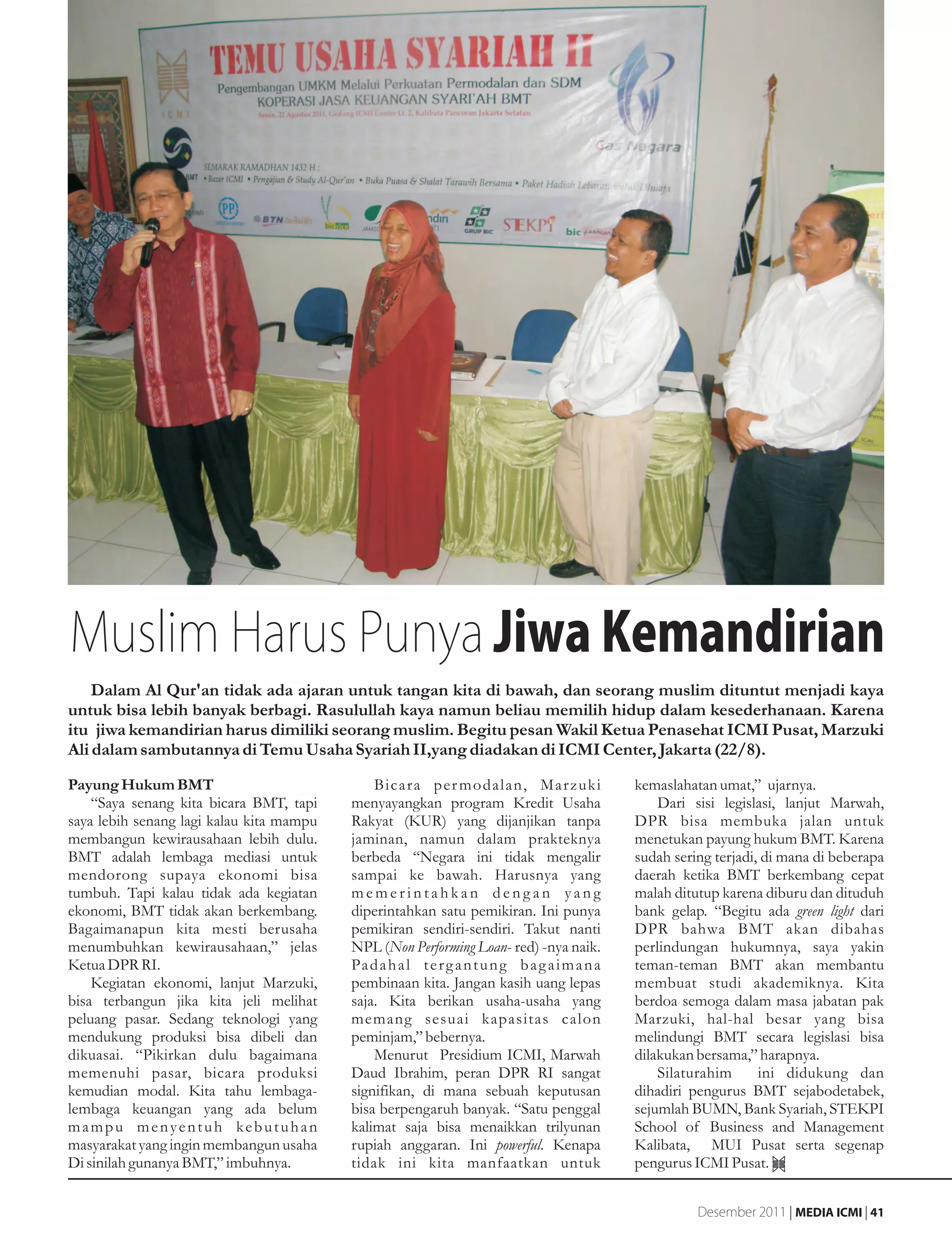 Muslim Harus Punya Jiwa Kemandirian
    Dalam Al Qur'an tidak ada ajaran untuk tangan kita di bawah, dan seorang muslim dituntut menjadi kaya
untuk bisa lebih banyak berbagi. Rasulullah kaya namun beliau memilih hidup dalam kesederhanaan. Karena
itu jiwa kemandirian harus dimiliki seorang muslim. Begitu pesan Wakil Ketua Penasehat ICMI Pusat, Marzuki
Ali dalam sambutannya di Temu Usaha Syariah II,yang diadakan di ICMI Center, Jakarta (22/8).
Payung Hukum BMT                              Bicara per modalan, Marzuki                      kemaslahatan umat,” ujarnya.
    “Saya senang kita bicara BMT, tapi    menyayangkan program Kredit Usaha                        Dari sisi legislasi, lanjut Marwah,
saya lebih senang lagi kalau kita mampu   Rakyat (KUR) yang dijanjikan tanpa                   DPR bisa membuka jalan untuk
membangun kewirausahaan lebih dulu.       jaminan, namun dalam prakteknya                      menetukan payung hukum BMT. Karena
BMT adalah lembaga mediasi untuk          berbeda “Negara ini tidak mengalir                   sudah sering terjadi, di mana di beberapa
mendorong supaya ekonomi bisa             sampai ke bawah. Harusnya yang                       daerah ketika BMT berkembang cepat
tumbuh. Tapi kalau tidak ada kegiatan     memerintahkan dengan yang                            malah ditutup karena diburu dan dituduh
ekonomi, BMT tidak akan berkembang.       diperintahkan satu pemikiran. Ini punya              bank gelap. “Begitu ada green light dari
Bagaimanapun kita mesti berusaha          pemikiran sendiri-sendiri. Takut nanti               DPR bahwa BMT akan dibahas
menumbuhkan kewirausahaan,” jelas         NPL (Non Performing Loan- red) -nya naik.            perlindungan hukumnya, saya yakin
Ketua DPR RI.                             Pa d a h a l t e r g a n t u n g b a g a i m a n a   teman-teman BMT akan membantu
    Kegiatan ekonomi, lanjut Marzuki,     pembinaan kita. Jangan kasih uang lepas              membuat studi akademiknya. Kita
bisa terbangun jika kita jeli melihat     saja. Kita berikan usaha-usaha yang                  berdoa semoga dalam masa jabatan pak
peluang pasar. Sedang teknologi yang      memang sesuai kapasitas calon                        Marzuki, hal-hal besar yang bisa
mendukung produksi bisa dibeli dan        peminjam,” bebernya.                                 melindungi BMT secara legislasi bisa
dikuasai. “Pikirkan dulu bagaimana            Menurut Presidium ICMI, Marwah                   dilakukan bersama,” harapnya.
memenuhi pasar, bicara produksi           Daud Ibrahim, peran DPR RI sangat                        Silaturahim      ini didukung dan
kemudian modal. Kita tahu lembaga-        signifikan, di mana sebuah keputusan                 dihadiri pengurus BMT sejabodetabek,
lembaga keuangan yang ada belum           bisa berpengaruh banyak. “Satu penggal               sejumlah BUMN, Bank Syariah, STEKPI
mampu menyentuh kebutuhan                 kalimat saja bisa menaikkan trilyunan                School of Business and Management
masyarakat yang ingin membangun usaha     rupiah anggaran. Ini powerful. Kenapa                Kalibata, MUI Pusat serta segenap
Di sinilah gunanya BMT,” imbuhnya.        tidak ini kita manfaatkan untuk                      pengurus ICMI Pusat.


                                                                                                         Desember 2011 | MEDIA ICMI | 41
 