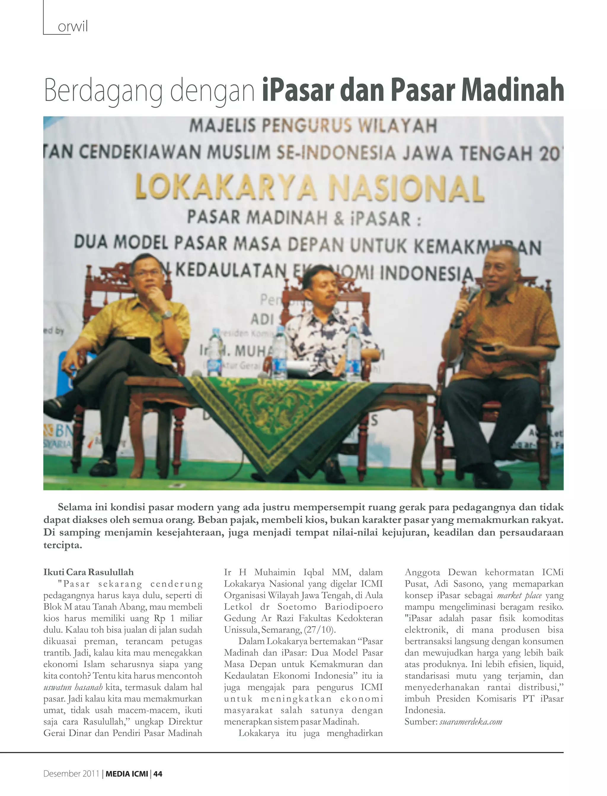 orwil



Berdagang dengan iPasar dan Pasar Madinah




   Selama ini kondisi pasar modern yang ada justru mempersempit ruang gerak para pedagangnya dan tidak
dapat diakses oleh semua orang. Beban pajak, membeli kios, bukan karakter pasar yang memakmurkan rakyat.
Di samping menjamin kesejahteraan, juga menjadi tempat nilai-nilai kejujuran, keadilan dan persaudaraan
tercipta.

Ikuti Cara Rasulullah                              Ir H Muhaimin Iqbal MM, dalam             Anggota Dewan kehormatan ICMi
    " Pa s a r s e k a r a n g c e n d e r u n g   Lokakarya Nasional yang digelar ICMI      Pusat, Adi Sasono, yang memaparkan
pedagangnya harus kaya dulu, seperti di            Organisasi Wilayah Jawa Tengah, di Aula   konsep iPasar sebagai market place yang
Blok M atau Tanah Abang, mau membeli               Letkol dr Soetomo Bariodipoero            mampu mengeliminasi beragam resiko.
kios harus memiliki uang Rp 1 miliar               Gedung Ar Razi Fakultas Kedokteran        "iPasar adalah pasar fisik komoditas
dulu. Kalau toh bisa jualan di jalan sudah         Unissula, Semarang, (27/10).              elektronik, di mana produsen bisa
dikuasai preman, terancam petugas                      Dalam Lokakarya bertemakan “Pasar     bertransaksi langsung dengan konsumen
trantib. Jadi, kalau kita mau menegakkan           Madinah dan iPasar: Dua Model Pasar       dan mewujudkan harga yang lebih baik
ekonomi Islam seharusnya siapa yang                Masa Depan untuk Kemakmuran dan           atas produknya. Ini lebih efisien, liquid,
kita contoh? Tentu kita harus mencontoh            Kedaulatan Ekonomi Indonesia” itu ia      standarisasi mutu yang terjamin, dan
uswatun hasanah kita, termasuk dalam hal           juga mengajak para pengurus ICMI          menyederhanakan rantai distribusi,”
pasar. Jadi kalau kita mau memakmurkan             untuk meningkatkan ekonomi                imbuh Presiden Komisaris PT iPasar
umat, tidak usah macem-macem, ikuti                masyarakat salah satunya dengan           Indonesia.
saja cara Rasulullah,” ungkap Direktur             menerapkan sistem pasar Madinah.          Sumber: suaramerdeka.com
Gerai Dinar dan Pendiri Pasar Madinah                  Lokakarya itu juga menghadirkan


Desember 2011 | MEDIA ICMI | 44
 