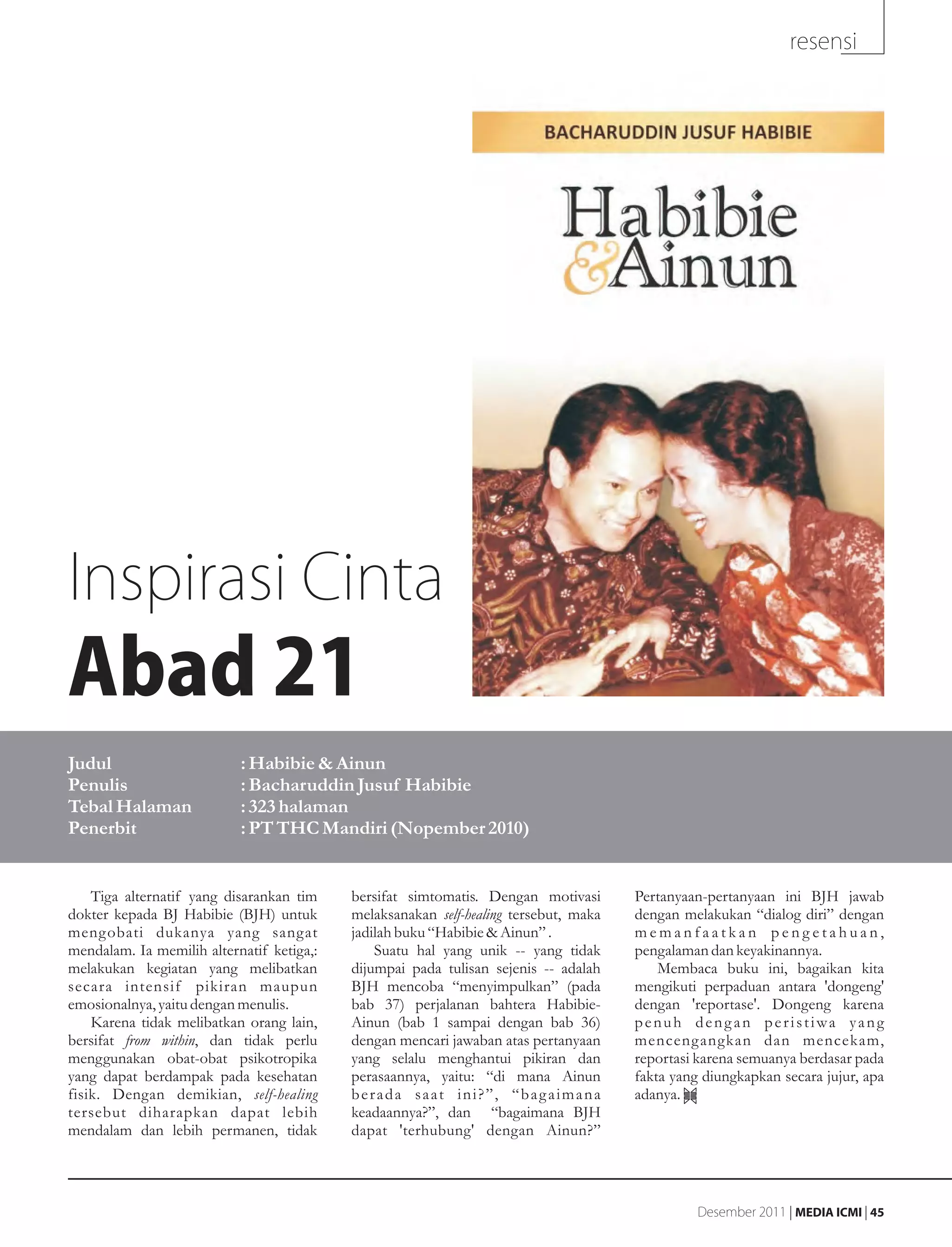 resensi




Inspirasi Cinta
Abad 21
Judul                      : Habibie & Ainun
Penulis                    : Bacharuddin Jusuf Habibie
Tebal Halaman              : 323 halaman
Penerbit                   : PT THC Mandiri (Nopember 2010)


    Tiga alternatif yang disarankan tim    bersifat simtomatis. Dengan motivasi       Pertanyaan-pertanyaan ini BJH jawab
dokter kepada BJ Habibie (BJH) untuk       melaksanakan self-healing tersebut, maka   dengan melakukan “dialog diri” dengan
mengobati dukanya yang sangat              jadilah buku “Habibie & Ainun” .           memanfaatkan pengetahuan,
mendalam. Ia memilih alternatif ketiga,:       Suatu hal yang unik -- yang tidak      pengalaman dan keyakinannya.
melakukan kegiatan yang melibatkan         dijumpai pada tulisan sejenis -- adalah        Membaca buku ini, bagaikan kita
secara intensif pikiran maupun             BJH mencoba “menyimpulkan” (pada           mengikuti perpaduan antara 'dongeng'
emosionalnya, yaitu dengan menulis.        bab 37) perjalanan bahtera Habibie-        dengan 'reportase'. Dongeng karena
    Karena tidak melibatkan orang lain,    Ainun (bab 1 sampai dengan bab 36)         penuh dengan peristiwa yang
bersifat from within, dan tidak perlu      dengan mencari jawaban atas pertanyaan     menceng angkan dan mencekam,
menggunakan obat-obat psikotropika         yang selalu menghantui pikiran dan         reportasi karena semuanya berdasar pada
yang dapat berdampak pada kesehatan        perasaannya, yaitu: “di mana Ainun         fakta yang diungkapkan secara jujur, apa
fisik. Dengan demikian, self-healing       berada saat ini?”, “bagaimana              adanya.
tersebut diharapkan dapat lebih            keadaannya?”, dan “bagaimana BJH
mendalam dan lebih permanen, tidak         dapat 'terhubung' dengan Ainun?”




                                                                                                Desember 2011 | MEDIA ICMI | 45
 
