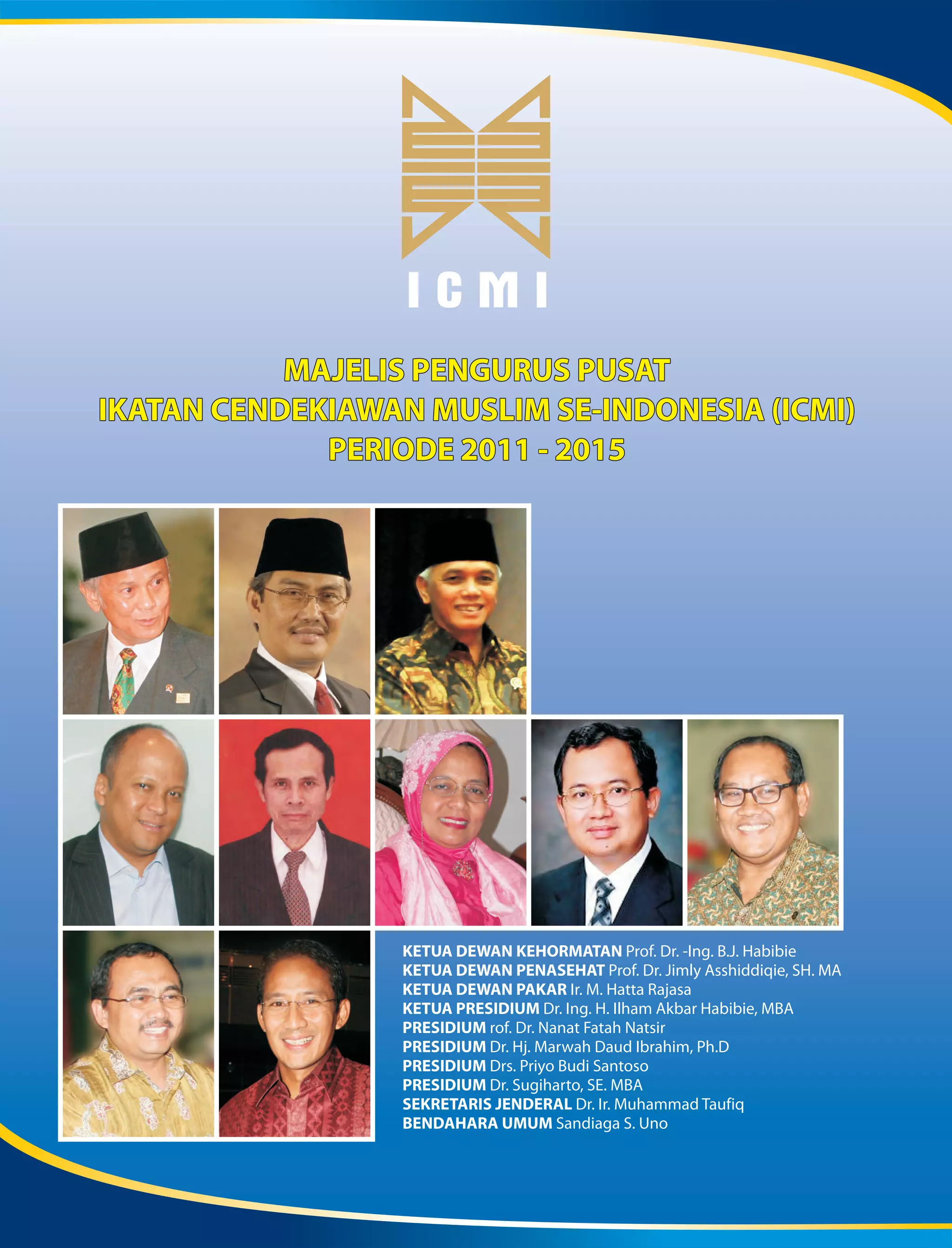 ICMI
           MAJELIS PENGURUS PUSAT
IKATAN CENDEKIAWAN MUSLIM SE-INDONESIA (ICMI)
             PERIODE 2011 - 2015




                  KETUA DEWAN KEHORMATAN Prof. Dr. -Ing. B.J. Habibie
                  KETUA DEWAN PENASEHAT Prof. Dr. Jimly Asshiddiqie, SH. MA
                  KETUA DEWAN PAKAR Ir. M. Hatta Rajasa
                  KETUA PRESIDIUM Dr. Ing. H. Ilham Akbar Habibie, MBA
                  PRESIDIUM rof. Dr. Nanat Fatah Natsir
                  PRESIDIUM Dr. Hj. Marwah Daud Ibrahim, Ph.D
                  PRESIDIUM Drs. Priyo Budi Santoso
                  PRESIDIUM Dr. Sugiharto, SE. MBA
                  SEKRETARIS JENDERAL Dr. Ir. Muhammad Taufiq
                  BENDAHARA UMUM Sandiaga S. Uno
 