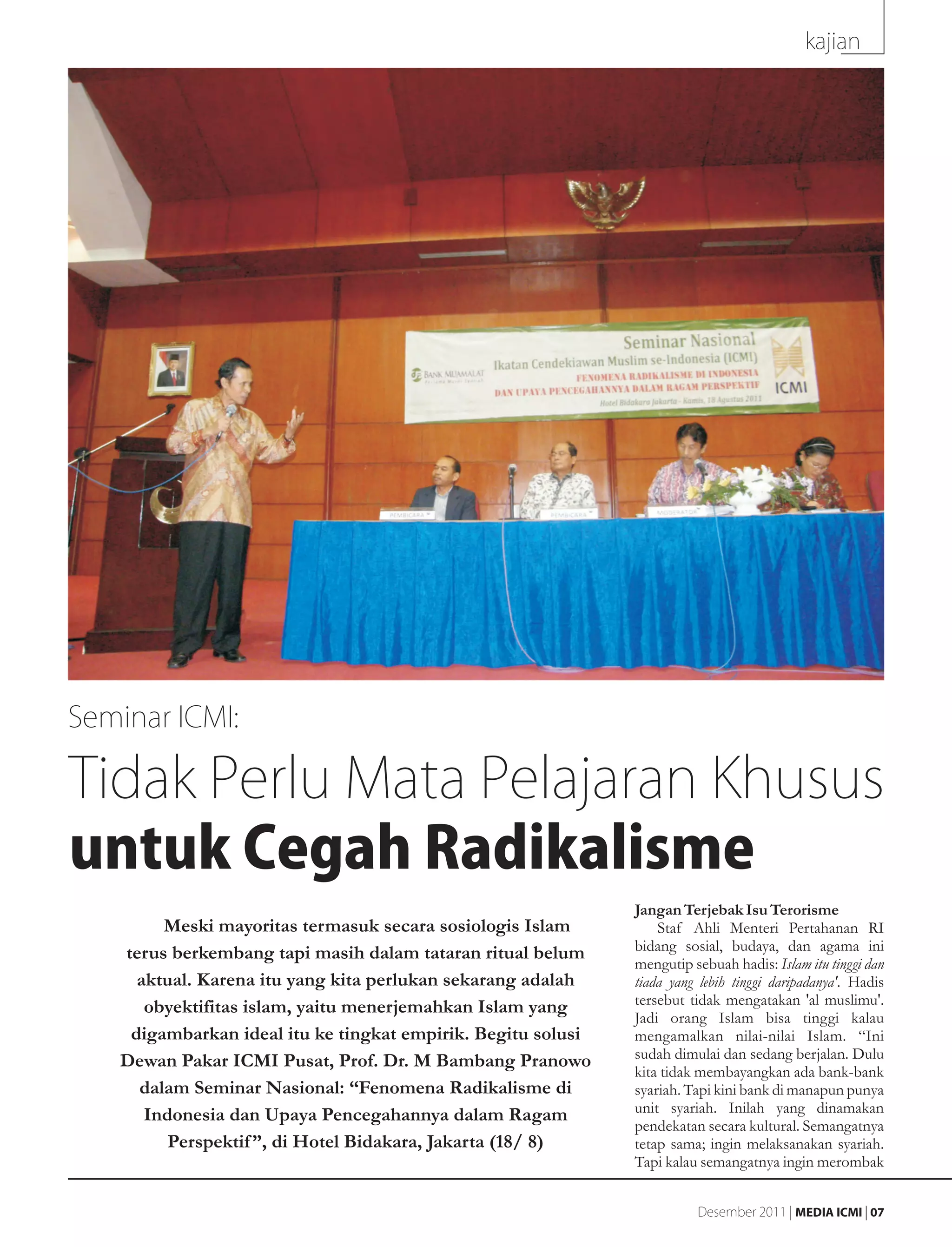 kajian




Seminar ICMI:

Tidak Perlu Mata Pelajaran Khusus
untuk Cegah Radikalisme
                                                              Jangan Terjebak Isu Terorisme
        Meski mayoritas termasuk secara sosiologis Islam          Staf Ahli Menteri Pertahanan RI
   terus berkembang tapi masih dalam tataran ritual belum     bidang sosial, budaya, dan agama ini
                                                              mengutip sebuah hadis: Islam itu tinggi dan
     aktual. Karena itu yang kita perlukan sekarang adalah    tiada yang lebih tinggi daripadanya'. Hadis
      obyektifitas islam, yaitu menerjemahkan Islam yang      tersebut tidak mengatakan 'al muslimu'.
                                                              Jadi orang Islam bisa tinggi kalau
    digambarkan ideal itu ke tingkat empirik. Begitu solusi   mengamalkan nilai-nilai Islam. “Ini
   Dewan Pakar ICMI Pusat, Prof. Dr. M Bambang Pranowo        sudah dimulai dan sedang berjalan. Dulu
                                                              kita tidak membayangkan ada bank-bank
     dalam Seminar Nasional: “Fenomena Radikalisme di         syariah. Tapi kini bank di manapun punya
      Indonesia dan Upaya Pencegahannya dalam Ragam           unit syariah. Inilah yang dinamakan
                                                              pendekatan secara kultural. Semangatnya
         Perspektif ”, di Hotel Bidakara, Jakarta (18/ 8)     tetap sama; ingin melaksanakan syariah.
                                                              Tapi kalau semangatnya ingin merombak


                                                                        Desember 2011 | MEDIA ICMI | 07
 
