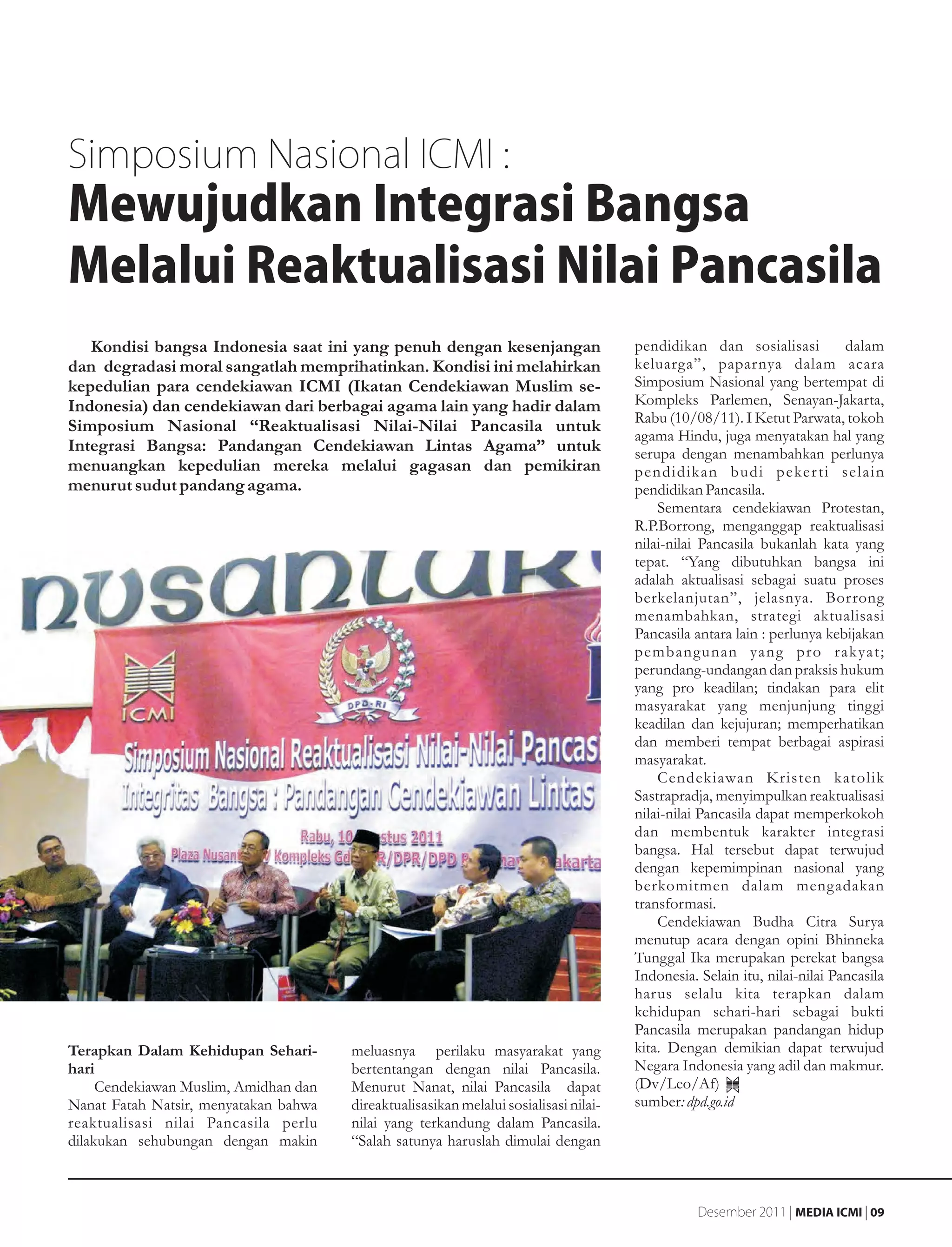 Simposium Nasional ICMI :
Mewujudkan Integrasi Bangsa
Melalui Reaktualisasi Nilai Pancasila
   Kondisi bangsa Indonesia saat ini yang penuh dengan kesenjangan                     pendidikan dan sosialisasi           dalam
dan degradasi moral sangatlah memprihatinkan. Kondisi ini melahirkan                   keluarga”, paparnya dalam acara
kepedulian para cendekiawan ICMI (Ikatan Cendekiawan Muslim se-                        Simposium Nasional yang bertempat di
Indonesia) dan cendekiawan dari berbagai agama lain yang hadir dalam                   Kompleks Parlemen, Senayan-Jakarta,
                                                                                       Rabu (10/08/11). I Ketut Parwata, tokoh
Simposium Nasional “Reaktualisasi Nilai-Nilai Pancasila untuk
                                                                                       agama Hindu, juga menyatakan hal yang
Integrasi Bangsa: Pandangan Cendekiawan Lintas Agama” untuk                            serupa dengan menambahkan perlunya
menuangkan kepedulian mereka melalui gagasan dan pemikiran                             pendidikan budi peker ti selain
menurut sudut pandang agama.                                                           pendidikan Pancasila.
                                                                                           Sementara cendekiawan Protestan,
                                                                                       R.P.Borrong, menganggap reaktualisasi
                                                                                       nilai-nilai Pancasila bukanlah kata yang
                                                                                       tepat. “Yang dibutuhkan bangsa ini
                                                                                       adalah aktualisasi sebagai suatu proses
                                                                                       berkelanjutan”, jelasnya. Borrong
                                                                                       menambahkan, strategi aktualisasi
                                                                                       Pancasila antara lain : perlunya kebijakan
                                                                                       pembangunan yang pro rak yat;
                                                                                       perundang-undangan dan praksis hukum
                                                                                       yang pro keadilan; tindakan para elit
                                                                                       masyarakat yang menjunjung tinggi
                                                                                       keadilan dan kejujuran; memperhatikan
                                                                                       dan memberi tempat berbagai aspirasi
                                                                                       masyarakat.
                                                                                           Cendekiawan Kristen katolik
                                                                                       Sastrapradja, menyimpulkan reaktualisasi
                                                                                       nilai-nilai Pancasila dapat memperkokoh
                                                                                       dan membentuk karakter integrasi
                                                                                       bangsa. Hal tersebut dapat terwujud
                                                                                       dengan kepemimpinan nasional yang
                                                                                       berkomitmen dalam mengadakan
                                                                                       transformasi.
                                                                                           Cendekiawan Budha Citra Surya
                                                                                       menutup acara dengan opini Bhinneka
                                                                                       Tunggal Ika merupakan perekat bangsa
                                                                                       Indonesia. Selain itu, nilai-nilai Pancasila
                                                                                       harus selalu kita terapkan dalam
                                                                                       kehidupan sehari-hari sebagai bukti
                                                                                       Pancasila merupakan pandangan hidup
Terapkan Dalam Kehidupan Sehari-       meluasnya perilaku masyarakat yang              kita. Dengan demikian dapat terwujud
hari                                   bertentangan dengan nilai Pancasila.            Negara Indonesia yang adil dan makmur.
     Cendekiawan Muslim, Amidhan dan   Menurut Nanat, nilai Pancasila dapat            (Dv/Leo/Af)
Nanat Fatah Natsir, menyatakan bahwa   direaktualisasikan melalui sosialisasi nilai-   sumber: dpd.go.id
reaktualisasi nilai Pancasila perlu    nilai yang terkandung dalam Pancasila.
dilakukan sehubungan dengan makin      “Salah satunya haruslah dimulai dengan



                                                                                                  Desember 2011 | MEDIA ICMI | 09
 